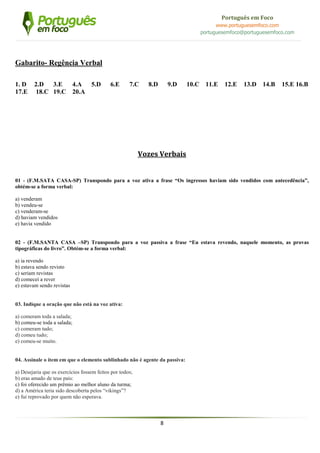 8
Português em Foco
www.portuguesemfoco.com
portuguesemfoco@portuguesemfoco.com
Gabarito- Regência Verbal
1. D 2.D 3.E 4.A 5.D 6.E 7.C 8.D 9.D 10.C 11.E 12.E 13.D 14.B 15.E 16.B
17.E 18.C 19.C 20.A
Vozes Verbais
01 - (F.M.SATA CASA-SP) Transpondo para a voz ativa a frase “Os ingressos haviam sido vendidos com antecedência”,
obtém-se a forma verbal:
a) venderam
b) vendeu-se
c) venderam-se
d) haviam vendidos
e) havia vendido
02 - (F.M.SANTA CASA –SP) Transpondo para a voz passiva a frase “Eu estava revendo, naquele momento, as provas
tipográficas do livro”. Obtém-se a forma verbal:
a) ia revendo
b) estava sendo revisto
c) seriam revistas
d) comecei a rever
e) estavam sendo revistas
03. Indique a oração que não está na voz ativa:
a) comeram toda a salada;
b) comeu-se toda a salada;
c) comeram tudo;
d) comeu tudo;
e) comeu-se muito.
04. Assinale o item em que o elemento sublinhado não é agente da passiva:
a) Desejaria que os exercícios fossem feitos por todos;
b) eras amado de teus pais:
c) foi oferecido um prêmio ao melhor aluno da turma;
d) a América teria sido descoberta pelos “vikings”?
e) fui reprovado por quem não esperava.
 