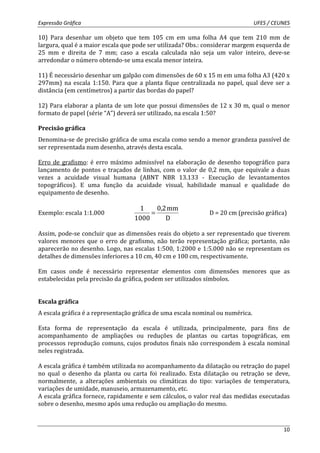 Expressão Gráfica UFES / CEUNES 
10) Para desenhar um objeto que tem 105 cm em uma folha A4 que tem 210 mm de 
largura, qual é a maior escala que pode ser utilizada? Obs.: considerar margem esquerda de 
25 mm e direita de 7 mm; caso a escala calculada não seja um valor inteiro, deve-se 
arredondar o número obtendo-se uma escala menor inteira. 
11) É necessário desenhar um galpão com dimensões de 60 x 15 m em uma folha A3 (420 x 
297mm) na escala 1:150. Para que a planta fique centralizada no papel, qual deve ser a 
distância (em centímetros) a partir das bordas do papel? 
12) Para elaborar a planta de um lote que possui dimensões de 12 x 30 m, qual o menor 
formato de papel (série “A”) deverá ser utilizado, na escala 1:50? 
Precisão gráfica 
Denomina-se de precisão gráfica de uma escala como sendo a menor grandeza passível de 
ser representada num desenho, através desta escala. 
Erro de grafismo: é erro máximo admissível na elaboração de desenho topográfico para 
lançamento de pontos e traçados de linhas, com o valor de 0,2 mm, que equivale a duas 
vezes a acuidade visual humana (ABNT NBR 13.133 - Execução de levantamentos 
topográficos). E uma função da acuidade visual, habilidade manual e qualidade do 
equipamento de desenho. 
10 
Exemplo: escala 1:1.000 
0,2 mm 
D 
1 
1000 
= D = 20 cm (precisão gráfica) 
Assim, pode-se concluir que as dimensões reais do objeto a ser representado que tiverem 
valores menores que o erro de grafismo, não terão representação gráfica; portanto, não 
aparecerão no desenho. Logo, nas escalas 1:500, 1:2000 e 1:5.000 não se representam os 
detalhes de dimensões inferiores a 10 cm, 40 cm e 100 cm, respectivamente. 
Em casos onde é necessário representar elementos com dimensões menores que as 
estabelecidas pela precisão da gráfica, podem ser utilizados símbolos. 
Escala gráfica 
A escala gráfica é a representação gráfica de uma escala nominal ou numérica. 
Esta forma de representação da escala é utilizada, principalmente, para fins de 
acompanhamento de ampliações ou reduções de plantas ou cartas topográficas, em 
processos reprodução comuns, cujos produtos finais não correspondem à escala nominal 
neles registrada. 
A escala gráfica é também utilizada no acompanhamento da dilatação ou retração do papel 
no qual o desenho da planta ou carta foi realizado. Esta dilatação ou retração se deve, 
normalmente, a alterações ambientais ou climáticas do tipo: variações de temperatura, 
variações de umidade, manuseio, armazenamento, etc. 
A escala gráfica fornece, rapidamente e sem cálculos, o valor real das medidas executadas 
sobre o desenho, mesmo após uma redução ou ampliação do mesmo. 
 