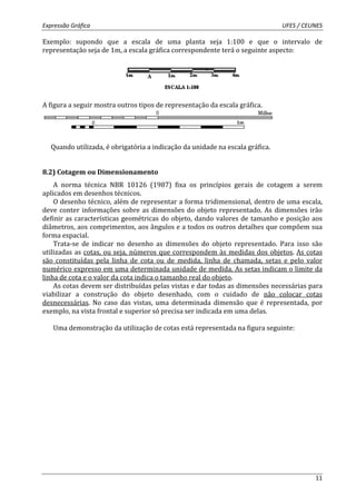 Expressão Gráfica UFES / CEUNES 
Exemplo: supondo que a escala de uma planta seja 1:100 e que o intervalo de 
representação seja de 1m, a escala gráfica correspondente terá o seguinte aspecto: 
11 
A figura a seguir mostra outros tipos de representação da escala gráfica. 
Quando utilizada, é obrigatória a indicação da unidade na escala gráfica. 
8.2) Cotagem ou Dimensionamento 
A norma técnica NBR 10126 (1987) fixa os princípios gerais de cotagem a serem 
aplicados em desenhos técnicos. 
O desenho técnico, além de representar a forma tridimensional, dentro de uma escala, 
deve conter informações sobre as dimensões do objeto representado. As dimensões irão 
definir as características geométricas do objeto, dando valores de tamanho e posição aos 
diâmetros, aos comprimentos, aos ângulos e a todos os outros detalhes que compõem sua 
forma espacial. 
Trata-se de indicar no desenho as dimensões do objeto representado. Para isso são 
utilizadas as cotas, ou seja, números que correspondem às medidas dos objetos. As cotas 
são constituídas pela linha de cota ou de medida, linha de chamada, setas e pelo valor 
numérico expresso em uma determinada unidade de medida. As setas indicam o limite da 
linha de cota e o valor da cota indica o tamanho real do objeto. 
As cotas devem ser distribuídas pelas vistas e dar todas as dimensões necessárias para 
viabilizar a construção do objeto desenhado, com o cuidado de não colocar cotas 
desnecessárias. No caso das vistas, uma determinada dimensão que é representada, por 
exemplo, na vista frontal e superior só precisa ser indicada em uma delas. 
Uma demonstração da utilização de cotas está representada na figura seguinte: 
 