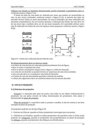 Expressão Gráfica UFES / CEUNES 
oblíquas em relação ao elemento dimensionado, porém mantendo o paralelismo entre si, 
conforme mostra a Figura 7 (c). 
O limite da linha de cota pode ser indicado por setas, que podem ser preenchidas ou 
não, ou por traços inclinados, conforme mostra a Figura 8 (a). A maioria dos tipos de 
desenho técnico utiliza as setas preenchidas. Os traços inclinados são mais utilizados nos 
desenhos arquitetônicos. Em um mesmo desenho a indicação dos limites da cota deve ser 
de um único tipo e também deve ser de um único tamanho. Só é permitido utilizar outro 
tipo de indicação de limites da cota em espaços muito pequenos, conforme mostra a Figura 
8 (b). 
13 
(a) 
(b) 
Figura 8 – Limite (a) e indicação (b) da linha de cota. 
No dimensionamento deve-se observar ainda: 
• as linhas de cota devem ser colocadas preferencialmente fora da figura; 
• deve-se evitar a repetição de cotas; 
• deve-se deixar um pequeno espaço entre a figura e a linha de chamada; 
• as cotas de um desenho ou projeto devem ser expressas em uma única unidade; 
• uma cota não deve ser cruzada por uma linha do desenho; 
• as linhas de cota são desenhadas paralelas à direção da medida; 
• a altura dos algarismos deve ser uniforme dentro de um mesmo desenho. 
9) VISTAS E PROJEÇÕES 
9.1) Sistemas de projeções 
Projeção é a operação pela qual um ponto, uma linha ou um objeto tridimensional é 
projetado em um plano através de linhas denominadas de projetantes. Este plano é 
denominado de plano de projeção. 
Plano de projeção é a superfície onde se projeta o modelo. A tela de cinema é um bom 
exemplo de plano de projeção. 
As projeções poderão ser do tipo (Figura 9): 
1 - Centrais ou Cônicas: quando as linhas projetantes convergem para um ponto; 
2 – Cilíndricas ou Paralelas: quando as linhas projetantes são paralelas entre si. Estas ainda 
poderão ser ortogonais, quando as projetantes são perpendiculares ao plano de projeção 
ou oblíquas, quando as projetantes são oblíquas ao referido plano. 
 