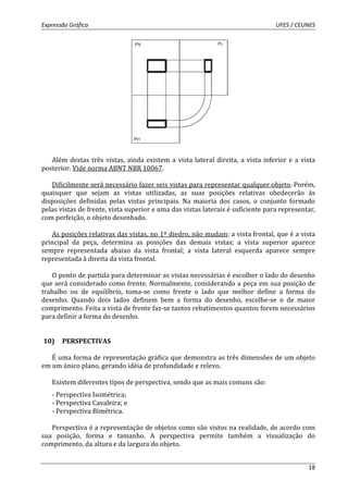 Expressão Gráfica UFES / CEUNES 
Além destas três vistas, ainda existem a vista lateral direita, a vista inferior e a vista 
18 
posterior. Vide norma ABNT NBR 10067. 
Dificilmente será necessário fazer seis vistas para representar qualquer objeto. Porém, 
quaisquer que sejam as vistas utilizadas, as suas posições relativas obedecerão às 
disposições definidas pelas vistas principais. Na maioria dos casos, o conjunto formado 
pelas vistas de frente, vista superior e uma das vistas laterais é suficiente para representar, 
com perfeição, o objeto desenhado. 
As posições relativas das vistas, no 1º diedro, não mudam: a vista frontal, que é a vista 
principal da peça, determina as posições das demais vistas; a vista superior aparece 
sempre representada abaixo da vista frontal; a vista lateral esquerda aparece sempre 
representada à direita da vista frontal. 
O ponto de partida para determinar as vistas necessárias é escolher o lado do desenho 
que será considerado como frente. Normalmente, considerando a peça em sua posição de 
trabalho ou de equilíbrio, toma-se como frente o lado que melhor define a forma do 
desenho. Quando dois lados definem bem a forma do desenho, escolhe-se o de maior 
comprimento. Feita a vista de frente faz-se tantos rebatimentos quantos forem necessários 
para definir a forma do desenho. 
10) PERSPECTIVAS 
É uma forma de representação gráfica que demonstra as três dimensões de um objeto 
em um único plano, gerando idéia de profundidade e relevo. 
Existem diferentes tipos de perspectiva, sendo que as mais comuns são: 
- Perspectiva Isométrica; 
- Perspectiva Cavaleira; e 
- Perspectiva Bimétrica. 
Perspectiva é a representação de objetos como são vistos na realidade, de acordo com 
sua posição, forma e tamanho. A perspectiva permite também a visualização do 
comprimento, da altura e da largura do objeto. 
 