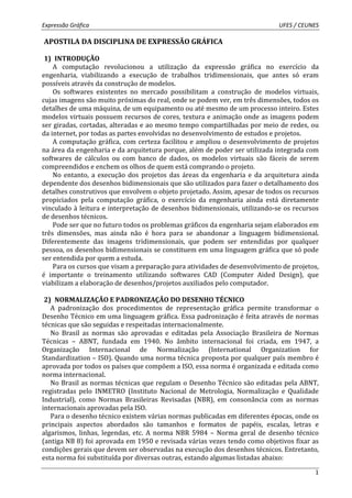 Expressão Gráfica UFES / CEUNES 
1 
APOSTILA DA DISCIPLINA DE EXPRESSÃO GRÁFICA 
1) INTRODUÇÃO 
A computação revolucionou a utilização da expressão gráfica no exercício da 
engenharia, viabilizando a execução de trabalhos tridimensionais, que antes só eram 
possíveis através da construção de modelos. 
Os softwares existentes no mercado possibilitam a construção de modelos virtuais, 
cujas imagens são muito próximas do real, onde se podem ver, em três dimensões, todos os 
detalhes de uma máquina, de um equipamento ou até mesmo de um processo inteiro. Estes 
modelos virtuais possuem recursos de cores, textura e animação onde as imagens podem 
ser giradas, cortadas, alteradas e ao mesmo tempo compartilhadas por meio de redes, ou 
da internet, por todas as partes envolvidas no desenvolvimento de estudos e projetos. 
A computação gráfica, com certeza facilitou e ampliou o desenvolvimento de projetos 
na área da engenharia e da arquitetura porque, além de poder ser utilizada integrada com 
softwares de cálculos ou com banco de dados, os modelos virtuais são fáceis de serem 
compreendidos e enchem os olhos de quem está comprando o projeto. 
No entanto, a execução dos projetos das áreas da engenharia e da arquitetura ainda 
dependente dos desenhos bidimensionais que são utilizados para fazer o detalhamento dos 
detalhes construtivos que envolvem o objeto projetado. Assim, apesar de todos os recursos 
propiciados pela computação gráfica, o exercício da engenharia ainda está diretamente 
vinculado à leitura e interpretação de desenhos bidimensionais, utilizando-se os recursos 
de desenhos técnicos. 
Pode ser que no futuro todos os problemas gráficos da engenharia sejam elaborados em 
três dimensões, mas ainda não é hora para se abandonar a linguagem bidimensional. 
Diferentemente das imagens tridimensionais, que podem ser entendidas por qualquer 
pessoa, os desenhos bidimensionais se constituem em uma linguagem gráfica que só pode 
ser entendida por quem a estuda. 
Para os cursos que visam a preparação para atividades de desenvolvimento de projetos, 
é importante o treinamento utilizando softwares CAD (Computer Aided Design), que 
viabilizam a elaboração de desenhos/projetos auxiliados pelo computador. 
2) NORMALIZAÇÃO E PADRONIZAÇÃO DO DESENHO TÉCNICO 
A padronização dos procedimentos de representação gráfica permite transformar o 
Desenho Técnico em uma linguagem gráfica. Essa padronização é feita através de normas 
técnicas que são seguidas e respeitadas internacionalmente. 
No Brasil as normas são aprovadas e editadas pela Associação Brasileira de Normas 
Técnicas – ABNT, fundada em 1940. No âmbito internacional foi criada, em 1947, a 
Organização Internacional de Normalização (International Organization for 
Standardization – ISO). Quando uma norma técnica proposta por qualquer país membro é 
aprovada por todos os países que compõem a ISO, essa norma é organizada e editada como 
norma internacional. 
No Brasil as normas técnicas que regulam o Desenho Técnico são editadas pela ABNT, 
registradas pelo INMETRO (Instituto Nacional de Metrologia, Normalização e Qualidade 
Industrial), como Normas Brasileiras Revisadas (NBR), em consonância com as normas 
internacionais aprovadas pela ISO. 
Para o desenho técnico existem várias normas publicadas em diferentes épocas, onde os 
principais aspectos abordados são tamanhos e formatos de papéis, escalas, letras e 
algarismos, linhas, legendas, etc. A norma NBR 5984 – Norma geral de desenho técnico 
(antiga NB 8) foi aprovada em 1950 e revisada várias vezes tendo como objetivos fixar as 
condições gerais que devem ser observadas na execução dos desenhos técnicos. Entretanto, 
esta norma foi substituída por diversas outras, estando algumas listadas abaixo: 
 