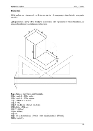 Expressão Gráfica UFES / CEUNES 
20 
Exercícios 
1) Desenhar um cubo com 6 cm de aresta, escala 1:1, nas perspectivas listadas no quadro 
anterior. 
2) Representar a perspectiva do objeto na escala de 1:50 representado nas vistas abaixo. As 
dimensões são representadas em milímetros. 
Repostas dos exercícios sobre escala: 
01) a escala 1:1.000 é maior; 
02) a escala 1:1.000 é menor; 
03) 3,15 km; 4) 1:20.000; 
05) 25 cm; 
06) 30 cm, 15 cm, 12 cm, 6 cm, 3 cm; 
07) 0,866 x 1,732 cm; 
08) 175.000 m2; 
09) 64.375 m2; 
10) 1:6; 
11) 1 cm na dimensão de 420 mm e 9,85 na dimensão de 297 mm; 
12) formato A1. 
