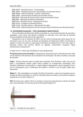 Expressão Gráfica UFES / CEUNES 
2 
NBR 10647 - Desenho técnico - Terminologia 
NBR 10067 - Princípios gerais de representação em desenho técnico 
NBR 10068 - Folha de desenho - Leiaute e Dimensões 
NBR 10582 - Apresentação da folha para desenho técnico 
NBR 8402 - Execução de caracter para escrita em desenho técnico 
NBR 8403 - Aplicação de linhas em desenhos 
NBR 8196 - Desenho técnico - Emprego de escalas 
NBR 10126 - Cotagem em desenho técnico 
NBR 13142 - Desenho técnico - Dobramento de cópia 
NBR 12298 - Representação de área de corte por meio de hachuras em desenho técnico 
3) INSTRUMENTALIZAÇÃO – TIPO, MANUSEIO E MANUTENÇÃO 
Para a disciplina de Expressão Gráfica aconselha-se o uso de instrumentos de precisão e 
qualidade, o que existe com grande variedade no mercado. Para cada tipo de desenho 
existem também instrumentos mais específicos. 
Atualmente com os sistemas de CAD o uso de certos instrumentos deixa quase de ser 
necessário, por sua vez para condução da disciplina de Expressão Gráfica recomenda-se 
adquirir e trazer em todas as aulas papel no formato A3, lapiseira 0,5 ou 0,7 mm, régua T, 
borracha branca, fita adesiva, flanela de algodão, transferidor, compasso, régua 
milimetrada e transparente. 
A seguir tem-s e a descrição detalhada de cada equipamento: 
Prancheta (mesa para desenho) - Equipamento importante para o desenho técnico. Pode 
ser de madeira com alavancas de acionamento da inclinação e da altura. Facilita a execução 
do desenho. 
Papel - Existem diversos tipos de papel para desenho. Para desenho a mão com uso de 
lápis é aconselhável utilizar papel opaco (sulfite) ou transparente (manteiga). Para 
desenhos definitivos recomenda-se o papel-vegetal empregando caneta nanquim. Com o 
uso de computador para a elaboração do projeto é comum o uso do papel sulfite para 
impressão. 
Régua T - São empregadas no traçado de linhas horizontais e apoio aos esquadros para o 
traçado de linhas inclinadas ou verticais. São fabricadas de madeira com bordas de plástico 
inquebrável ou acrílico (Figura 1). 
Obs: No traço com a régua T deve-se começar a traçar da esquerda para a direita, de modo 
que a mão não fique em cima do que já foi desenhado (Figura 2). 
Figura 1 – Exemplo de uma régua T. 
 