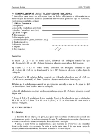 Expressão Gráfica UFES / CEUNES 
7) NOMENCLATURA DE LINHAS – CLASSIFICAÇÃO E HIERARQUIA 
O desenhista deve empregar diferentes tipos de linhas objetivando a diferenciação na 
apresentação do desenho. As linhas podem ser diferenciadas quanto ao tipo e a espessura, 
conforme apresentado a seguir: 
I) LINHA – Espessura 
Linha grossa 
Linha média (metade da anterior) 
Linha fina (metade da anterior) 
II) LINHA – Tipos 
A- Linhas gerais 
B- Linhas principais 
C- Linhas auxiliares ( cota , ladrilhos , etc. ) 
D- Partes invisíveis _ _ _ _ _ _ _ _ _ _ _ _ _ _ _ _ _ _ _ _ _ _ _ _ _ _ _ _ _ _ _ 
E- Eixos de simetria 
F- Seções 
G- Interrupções 
6 
Exercícios 
a) Sejam L1, L2 e L3 os lados dados, construir um triângulo sabendo-se que 
L1 = 3,5 cm, L2 = 3,8 cm e L3 = 5,5 cm. Considere L3 como sendo a base do triângulo. 
b) Sejam L1 e L2 os lados dados, construir um triângulo sabendo-se que 
L1 = 4,5 cm, L2 = 5,3 cm e o ângulo central (α) = 30°. Considere L2 como sendo a base do 
triângulo. 
c) a) Sejam L1 e L2 os lados dados, construir um triângulo sabendo-se que L1 = 5,3 cm, 
L2 = 4,4 cm e a altura (H) = 2,5 cm. Considere L1 como sendo a base do triângulo. 
d) Sejam a e b os lados dados, construir um retângulo sabendo-se que a = 4,1 cm e b = 2,0 
cm. Considere a como sendo a base do retângulo. 
e) Seja L1 o lado dado, construir um losango sabendo-se que L1 = 5,0 cm e o ângulo central 
é igual a 60°. 
f) Sejam A, B, C e D os vértices de um trapézio. Construí–lo sabendo-se que as distâncias 
AB = 5,0 cm, BC = 2,5 cm, CD = 3,0 cm e H (altura) = 2,0 cm. Considere AB como sendo a 
base do retângulo. 
8) ESCALAS E COTAS 
8.1) Escalas 
O desenho de um objeto, em geral, não pode ser executado em tamanho natural; em 
muitos casos o objeto é grande ou pequeno demais. A escala permite aumentar, diminuir ou 
manter o tamanho do objeto no desenho de acordo com a situação. 
A escala é uma forma de representação que mantém as proporções das medidas 
lineares do objeto representado. Ou seja, a escala nada mais é do que uma razão de 
proporção entre as medidas no desenho e as medidas reais do objeto. 
 