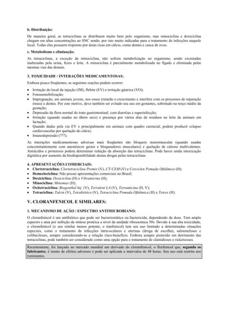 b. Distribuição:
De maneira geral, as tetraciclinas se distribuem muito bem pelo organismo, mas minociclina e doxiciclina
chegam em altas concentrações ao SNC sendo, por isto muito indicadas para o tratamento de infecções naquele
local. Todas elas possuem tropismo por áreas ricas em cálcio, como dentes e casca de ovos.
c. Metabolismo e eliminação:
As tetraciclinas, a exceção da minociclina, não sofrem metabolização no organismo, sendo excretadas
inalteradas pela urina, fezes e leite. A minociclina é parcialmente metabolizada no fígado e eliminada pelas
mesmas vias das demais.
3. TOXICIDADE / INTERAÇÕES MEDICAMENTOSAS:
Embora pouco freqüentes, as seguintes reações podem ocorrer:
• Irritação do local da injeção (IM), flebite (EV) e irritação gástrica (VO);
• Fotossensibilização;
• Impregnação, em animais jovens, nos ossos (retarda o crescimento e interfere com os processos de reparação
óssea) e dentes. Por este motivo, deve também ser evitado seu uso em gestantes, sobretudo no terço médio da
gestação;
• Depressão da flora normal do trato gastrintestinal, com diarréias e superinfecção;
• Irritação (quando usadas no úbere seco) e presença por vários dias de resíduos no leite de animais em
lactação;
• Quando dadas pela via EV e principalmente em animais com quadro carencial, podem produzir colapso
cardiovascular por quelação do cálcio;
• Imunodepressão (???).
As interações medicamentosas adversas mais freqüentes são bloqueio neuromuscular (quando usadas
concomitantemente com anestésicos gerais e bloqueadores musculares) e quelação de cátions multivalentes.
Antiácidos e protetores podem determinar redução da absorção das tetraciclinas. Pode haver ainda intoxicação
digitálica por aumento da biodisponibilidade destas drogas pelas tetraciclinas.
4. APRESENTAÇÕES COMERCIAIS:
• Clortetraciclina: Clortetraciclina Premix (V), CT-CEM (V) e Corciclen Pomada Oftálmica (H);
• Demeclociclina: Não possui apresentações comerciais no Brasil;
• Doxiciclina: Doxiciclina (H) e Vibramicina (H);
• Minociclina: Minomax (H);
• Oxitetraciclina: Biogenthal Inj. (V), Terralent LA (V), Terramicina (H, V);
• Tetraciclina: Talcin (V), Tetrabiótico (V), Tetraciclina Pomada Oftálmica (H) e Tetrex (H).
V. CLORANFENICOL E SIMILARES:
1. MECANISMO DE AÇÃO / ESPECTRO ANTIMICROBIANO:
O cloranfenicol é um antibiótico que pode ser bacteriostático ou bactericida, dependendo da dose. Tem amplo
espectro e atua por inibição da síntese protéica a nível da unidade ribossomica 50s. Devido à sua alta toxicidade,
o cloranfenicol (e seu similar menos potente, o tianfenicol) tem seu uso limitado a determinadas situações
especiais, como o tratamento de infecções intra-oculares e uterinas (droga de escolha), salmoneloses e
colibaciloses, sempre considerando-se a relação risco-benefício. Embora sempre preterido em detrimento das
tetraciclinas, pode também ser considerado como uma opção para o tratamento de clamidioses e ricketsioses.
Recentemente, foi lançado no mercado mundial um derivado do cloranfenicol, o florfenicol que, segundo os
fabricantes, é isento de efeitos adversos e pode ser aplicada a intervalos de 48 horas. Seu uso está restrito aos
ruminantes.
 