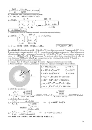 14
( )
hKcal
R
T
q
t
total
41,687
2764,0
30220
=
−
=
∆
=&
b) Levando em conta a elevação do fluxo de calor :
& , & , , ,′ = × = × =q q Kcal h1 1 1 1 687 41 756 15
πππ 4
5431,0
1
505,0
1
000039,0
30220
4.
11
4.
11
15,756
32
1
21
31
×






−
+
−
=






−
+






−
−
==
isoiso
kk
rr
k
rr
TT
q&
k Kcal h m Ciso
o
= 0 044, . .
c) Para manter o fluxo de calor deve ser usada uma maior espessura isolante :
mr
r
k
rr
TT
q
iso
5472,0
4044,0
1
505,0
1
30220
4.
11
41,687 3
332
32
=′⇒
×






′
−
−
=






−
−
==
ππ
&
e r r m cm= ′− = − = =3 2 0 5472 0 505 0 0422 4 22, , , , e cm= = ′′4 22 1 66, ,
Exercício R.1.2.5. Um tubo de aço ( k = 35 kcal/h.m.o
C ) tem diâmetro externo de 3”, espessura de 0,2”, 150 m
de comprimento e transporta amônia a -20 o
C ( convecção na película interna desprezível ). Para isolamento do
tubo existem duas opções : isolamento de borracha ( k = 0,13 kcal/h.m.o
C ) de 3” de espessura ou isolamento de
isopor ( k = 0,24 kcal/h.m.o
C ) de 2” de espessura. Por razões de ordem técnica o máximo fluxo de calor não
pode ultrapassar 7000 Kcal/h. Sabendo que a temperatura na face externa do isolamento é 40 o
C, pede-se :
a) As resistências térmicas dos dois isolamentos;
b) Calcule o fluxo de calor para cada opção de isolante e diga qual isolamento deve ser usado;
c) Para o que não deve ser usado, calcule qual deveria ser a espessura mínima para atender o limite.
a) cálculo das resistências :
KcalCh
Lk
r
r
R o
e
e
e .00897,0
150213,0
0381,0
1143,0
ln
..2.
ln
2
=
×××






=






=
ππ
KcalChR o
i .00375,0
150224,0
0381,0
0889,0
ln
=
×××






=
π
b) cálculo dos fluxos de calor :
( )
150235
03302,0
0381,0
ln
00897,0
2040
×××






+
−−
=
+
−
=
π
ae
ie
e
RR
TT
q& ⇒ =& ,7q Kcal he
6685
( )
0000043,000375,0
2040
+
−−
=
+
−
=
ai
ie
i
RR
TT
q& ⇒ =& ,7q Kcal he
15981
==> DEVE SER USADO O ISOLAMENTO DE BORRACHA
k Kcal h m C T C
k Kcal h m C T C
k Kcal h m C L m
r m
r m
r r m
r r m
a
o
e
o
e
o
i
o
i
o
e
i
= =
= = −
= =
= ′′ = × =
= ′′ − ′′ = ′′ =
= = ′′ + ′′ = ′′ =
= = ′′ + ′′ = ′′ =
35 40
013 20
0 150
15 15 0 0
15 0 2 13 0
15 3 4 5 01143
15 2 35 0
2
1
3
3
. .
, . .
,24 . .
, , ,0254 ,0381
, , , ,03302
, , ,
, , ,0889
.
 
