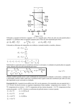 20
[ figura 1.16 ]
Utilizando a equação de Newton ( equação 1.21 ) e a equação para o fluxo de calor em uma parede plana (
equação 1.3 ), podemos obter as seguintes equações para o fluxo de calor transferido pelo forno :
( ).. 211 TTAhq −=& ( ).
32 TT
L
Ak
q −=& ( ).. 432 TTAhq −=&
Colocando as diferenças de temperatura em evidência e somando membro a membro, obtemos :






++=−+−+−
=−
=−
=−
AhAk
L
Ah
qTTTTTT
Ah
q
TT
Ak
Lq
TT
Ah
q
TT
.
1
..
1
.
.
)(
.
.
)(
.
)(
21
433221
2
43
32
1
21
&
&
&
&
Substituindo as expressões para as resistências térmicas à convecção e à condução em parede plana na equação
acima, obtemos fluxo de calor transferido pelo forno :
( )
tR
totalT
q
RRR
TT
AhAk
L
Ah
TT
q
∆
=⇒
++
−
=
++
−
= &&
321
41
.
2
1
..
1
1
41
( eq. 1.27 )
Portanto, também quando ocorre a ação combinada dos mecanismos de condução e convecção, a analogia com
a eletricidade continua válida; sendo que a resistência total é igual à soma das resistências que estão em série,
não importando se por convecção ou condução.
Exercício R.1.3.3. A parede de um edifício tem 30,5 cm de espessura e foi construída com um material de k =
1,31 W/m.K. Em dia de inverno as seguintes temperaturas foram medidas : temperatura do ar interior = 21,1
oC; temperatura do ar exterior = -9,4 oC; temperatura da face interna da parede = 13,3 oC; temperatura da face
externa da parede = -6,9 oC. Calcular os coeficientes de película interno e externo à parede.
T C k W m K
T C A m
T C L m
T C
1
0
2
0 2
3
0
4
0
21 1 1 31
13 3 1
6 9 0 305
9 4
= =
= =
= − =
= −
, , .
,
, ,
,
 