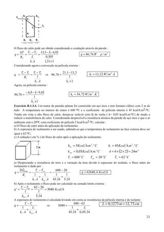 21
O fluxo de calor pode ser obtido considerando a condução através da parede :
( )
131,1
305,0
9,63,13
.
32
2
.
×
−−
=
−
=
∆
=
Ak
L
TT
R
T
q & , /q W p m= 86 76 2
Considerando agora a convecção na película externa :
q
T T
R
T T
h A hi
.
.
,
, ,
=
−
=
−
⇒ =
−
×
1 2
1
1 2
1
1
86 76
21 1 13 3
1
1
h W m ki = 11 12 2
, .
Agora, na película externa :
( )
1
1
4,99,6
76,86
×
−−−
=
eh
h W m Ke = 34 72 2
, .
Exercício R.1.3.4. Um reator de paredes planas foi construído em aço inox e tem formato cúbico com 2 m de
lado. A temperatura no interior do reator é 600 oC e o coeficiente de película interno é 45 kcal/h.m2.oC.
Tendo em vista o alto fluxo de calor, deseja-se isola-lo com lã de rocha ( k= 0,05 kcal/h.m.oC) de modo a
reduzir a transferência de calor. Considerando desprezível a resistência térmica da parede de aço inox e que o ar
ambiente está a 20oC com coeficiente de película 5 kcal/h.m2.oC, calcular :
a) O fluxo de calor antes da aplicação da isolamento;
b) A espessura do isolamento a ser usado, sabendo-se que a temperatura do isolamento na face externa deve ser
igual a 62 oC;
c) A redução ( em % ) do fluxo de calor após a aplicação do isolamento.
a) Desprezando a resistência do inox e a variação da área devido à espessura do isolante, o fluxo antes do
isolamento é dado por :
( )
24.5
1
24.45
1
20600
.
1
.
1
+
−
=
+
−
=
∆
=
AhAh
TT
R
q
ari
ari
t
total
& & ,q Kcal h= 62640 4
b) Após o isolamento o fluxo pode ser calculado na camada limite externa :
′ =
−
=
−
=&
. .
q
T T
h A
Kcal hs ar
ar
1
62 20
1
5 24
5040
A espessura do isolamento é calculada levando em conta as resistências da película interna e do isolante :
&
. . . , .
q
T T
h A
L
k A
L
i s
i iso
=
−
+
⇒ =
−
+
1
5040
600 62
1
45 24 0 05 24
L m cm= =0 1273 12 73, ,
( )
CTCTCT
mACmhKcalk
CmhKcalhCmhKcalh
o
s
o
ar
o
i
o
iso
o
i
o
ar
6220600
24226..05,0
..45..5
2
22
===
=××==
==
 