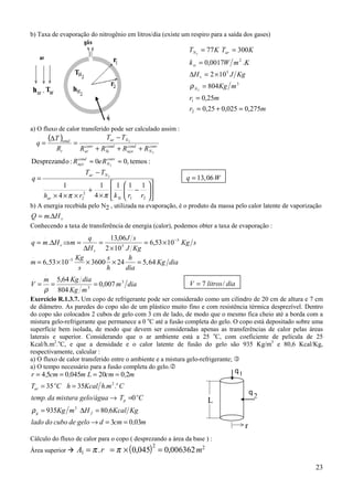 23
b) Taxa de evaporação do nitrogênio em litros/dia (existe um respiro para a saída dos gases)
a) O fluxo de calor transferido pode ser calculado assim :
( )
:temos,00:oDesprezand 2
2
2
.
≈≈
+++
−
=
∆
=
conv
N
cond
aço
conv
N
cond
aço
cond
Si
conv
ar
Nar
t
total
ReR
RRRR
TT
R
T
q












−
×
+
×××
−
=
21
2
2
.
111
4
1
4
1
2
rrkrh
TT
q
Siar
Nar
ππ
q W
.
= 13 06,
b) A energia recebida pelo N2 , utilizada na evaporação, é o produto da massa pelo calor latente de vaporização
vHmQ ∆= .
Conhecendo a taxa de transferência de energia (calor), podemos obter a taxa de evaporação :
sKg
KgJ
sJ
H
q
mHmq
v
v
5
5
.
...
1053,6
102
06,13
. −
×=
×
=
∆
=⇒∆=
m
Kg
s
s
h
h
dia
Kg dia
.
, ,= × × × =−
6 53 10 3600 24 5 645
diam
mKg
diaKgm
V 3
3
.
.
007,0
804
64,5
===
ρ
V litros dia
.
/= 7
Exercício R.1.3.7. Um copo de refrigerante pode ser considerado como um cilindro de 20 cm de altura e 7 cm
de diâmetro. As paredes do copo são de um plástico muito fino e com resistência térmica desprezível. Dentro
do copo são colocados 2 cubos de gelo com 3 cm de lado, de modo que o mesmo fica cheio até a borda com a
mistura gelo-refrigerante que permanece a 0 o
C até a fusão completa do gelo. O copo está depositado sobre uma
superfície bem isolada, de modo que devem ser consideradas apenas as transferências de calor pelas áreas
laterais e superior. Considerando que o ar ambiente está a 25 o
C, com coeficiente de película de 25
Kcal/h.m2
.o
C, e que a densidade e o calor latente de fusão do gelo são 935 Kg/m3
e 80,6 Kcal/Kg,
respectivamente, calcular :
a) O fluxo de calor transferido entre o ambiente e a mistura gelo-refrigerante; "
a) O tempo necessário para a fusão completa do gelo.#
m,cmdgelodecubodolado
KgKcal,HmKg
CTgelo/águamisturadatemp.
C.m.hKcalhCT
m,cmLm,cm,r
fg
o
p
oo
ar
0303
680935
0
3535
2020045054
3
2
==→
=∆=
=→
==
====
ρ
Cálculo do fluxo de calor para o copo ( desprezando a área da base ) :
Área superior $ ( )A r m1
2 2
0 045 0 006362= = × =π π. , ,
mr
mr
mKg
KgJH
KmWk
KTKT
N
v
si
arN
275,0025,025,0
25,0
804
102
.0017,0
30077
2
1
3
5
2
2
2
=+=
=
=
×=∆
=
==
ρ
q1
q
2
L
r
 