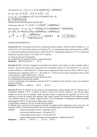 24
Área lateral $ A r L m2
2
2 2 0 045 0 2 0 05655= = × × × =. . . , , ,π π
( ) ( )& & & . . . .q q q h A T T h A T Tar p ar p= + = − + −1 2 1 2
( ) ( )03505655,035035006362,03521 −××+−××=+= qqq &&&
& ,q Kcal h= 77 0672
Cálculo do calor necessário para a fusão do gelo :
Volume dos cubos $ ( ) ( )V L m= = × =2 2 0 03 0 0000543 3 3
. , ,
Massa da placa $ ( )m V Kg m m Kgg= = × =ρ . , ,935 0 000054 0 050493 3
Q H m Kcal Kg Kg Kcalf= = × =∆ . , , ,80 6 0 05049 4 0695
( )
&
&
,
,
,q
Q
t
t
Q
q
Kcal
Kcal h
h= ⇒ = = =
4 0695
77 0672
0 0528 ! t min= 317,
EXERCÍCIOS PROPOSTOS :
Exercício P.1.3.1. Uma parede de um forno é constituída de duas camadas : 0,20 m de tijolo refratário (k =1,2
kcal/h.m.oC) e 0,13 m de tijolo isolante (0,15 kcal/h.m.oC). A temperatura dos gases dentro do forno é 1700oC
e o coeficiente de película na parede interna é 58 kcal/h.m2.oC. A temperatura ambiente é 27 oC e o coeficiente
de película na parede externa é 12,5 kcal/h m2 oC. Calcular :
a) o fluxo de calor por m2 de parede;
c) a temperatura nas superfícies interna e externa da parede.
Respostas : 1480,6 Kcal/h (p/m2
) ; 145 o
C
Exercício P.1.3.2. Um forno retangular de uma fábrica de cerâmica está isolado com duas camadas, sendo a
primeira , que está em contato com a carga do forno, de refratário especial ( k= 0,6 kcal/h.m.oC ) e a outra de
um bom isolante ( k= 0,09 kcal/h.m.oC ). Sabe-se que a temperatura da face interna do forno é 900 oC e que a
temperatura do ar ambiente é 20 oC ( h = 20 kcal/hm o
C). O fluxo de calor através da parede do forno, de 40
cm de espessura, é igual a 800 kcal/h m . Pede-se :
a) A espessura de cada camada que forma a parede do forno
b) A temperatura da interface das camadas
c) Se for especificada uma temperatura máxima de 30 o
C na parede externa do forno, qual a nova espessura
isolante necessária?
Respostas : 0,359 m e 0,0405 m ; 420 o
C ; 0,337 m
Exercício P.1.3.3. No interior de uma estufa de alta temperatura os gases atingem 650 oC enquanto que a
temperatura ambiente é 20 o
C. A parede da estufa é de aço, tem 6 mm de espessura e fica em um espaço
fechado em que há risco de incêndio, sendo necessário limitar a temperatura da superfície em 38 oC. Para
minimizar os custos de isolação, dois materiais serão usados: primeiro um isolante de alta temperatura (mais
caro), aplicado sobre o aço e, depois, magnésia (menos caro) externamente. A temperatura máxima suportada
pela magnésia é 300 oC. Conhecendo os dados abaixo, pede-se:
a) Especifique a espessura ( em cm ) de cada material isolante.
b) Sabendo que o custo por cm de espessura colocado do isolante de alta temperatura é duas vezes que o da
magnésia, calcule a elevação percentual de custo se fosse utilizado apenas o isolante de alta temperatura.
DADOS: coeficiente de película interno : 490 Kcal/h.m2.oC
coeficiente de película interno : 20 Kcal/h.m2.oC
condutividade térmica do aço : 37,25 Kcal/h.m.oC
condutividade térmica do isolante de alta temperatura : 0,0894 Kcal/h.m.oC
Respostas : 4,88 cm ; 8,67 cm ; 15,2 cm ; 36,6 %
 
