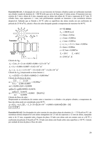 29
Exercício R.1.4.1. A dissipação de calor em um transistor de formato cilíndrico pode ser melhorada inserindo
um cilindro vazado de alumínio (k = 200 W/m.K) que serve de base para 12 aletas axiais. O transistor tem raio
externo de 2 mm e altura de 6 mm, enquanto que as aletas tem altura de 10 mm e espessura de 0,7 mm. O
cilindro base, cuja espessura é 1 mm, está perfeitamente ajustado ao transistor e tem resistência térmica
desprezível. Sabendo que ar fluindo a 20 oC sobre as superfícies das aletas resulta em um coeficiente de
película de 25 W/m2.K, calcule o fluxo de calor dissipado quando a temperatura do transistor for 80 oC.
Cálculo de AR :
24
1013,1006,0003,02...2 mbrA cS
−
×=×××== ππ
A b e m
A A n A m
t
R S t
= = × = ×
= − = × − × × = ×
−
− − −
. , , ,
. , , ,
0 006 0 0007 0 42 10
1 13 10 12 0 42 10 6 26 10
5 2
4 5 5 2
Cálculo de AA ( desprezando as áreas laterais ) :
( ) ( ) 2
00144,02006,001,0122... mblnAA =×××==
Cálculo da eficiência da aleta :
m
h
k e
m= =
×
×
= −2 2 25
200 0 0007
18 898 1.
. ,
,
( ) ( ) 18676,018898,0.
18898,001,0898,18.
==
=×=
tghlmtgh
lm
( ) ( )%83,989883,0
18898,0
18676,0
.
.
===
lm
lmtgh
η
Cálculo do fluxo de calor :
Desprezando as resistências de contato entre o transistor e o cilindro e do próprio cilindro, a temperatura da
base das aletas pode ser considerada como 80 oC.
( )( ) ( ) ( )208000144,09883,01026,625... 5
−××+××=−+= −
∞TTAAhq SAR η&
& ,q W= 2 22
Exercício R.1.4.2. Um dissipador de calor consiste de uma placa plana de alumínio ( k = 175 Kcal/h.m.oC ) de
resistência térmica desprezível com aletas retangulares de 1,5 mm de espessura e 12 mm de altura, espaçadas
entre si de 12 mm, ocupando toda a largura da placa. O lado com aletas está em contato com ar a 40 oC e
coeficiente de película 25 Kcal/h.m2.oC. O lado sem aletas está fixado sobre uma superfície a 150 oC. Calcule
por unidade de área da placa o fluxo de calor.
n =12 aletas
k W m K
l mm m
r mm m
e mm m
r r e mm m
b mm m
e mm m
T C T C
h W m K
Al
t
c
c t c
S
o o
=
= =
= =
= =
= + = + = =
= =
= =
= =
=
∞
200
10 0 01
2 0 002
1 0 001
2 1 3 0 003
6 0 006
0 7 0 0007
20 80
25 2
.
,
,
,
,
,
, ,
.
 