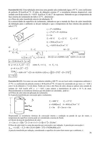 36
Exercício R.1.5.2. Uma tubulação atravessa uma grande sala conduzindo água a 95 o
C, com coeficiente
de película 20 kcal/h.m2
.o
C. O tubo, de diâmetro externo 4” e resistência térmica desprezível, está
isolado com lã de rocha ( k = 0,035 kcal/h.m.o
C) de 2” de espessura. Sabendo-se que a temperatura da
face externa do isolamento do tubo é 22 o
C , determinar :
a) o fluxo de calor transferido através da tubulação; "
b) a emissividade da superfície do isolamento, sabendo-se que a metade do fluxo de calor transferido
da tubulação para o ambiente se dá por radiação e que a temperatura da face interna das paredes da
sala é 5 o
C
a)
( ) ( )
( )
&
. . . .
ln
, ,
ln ,
,
, ,
q
T T
R R
T T
h r L
r
r
k L
i e
i iso
i e
i iso
=
−
+
=
−
+


 


× × ×
=
−
× × × ×
+
× × ×
1
2 2
95 22
1
20 2 0 0508 10
01016
0 0508
0 035 2 1 0
1
2
1
π π π π
( )& /q Kcal h p m= 22,06
b) ( )& . . .q A F T T A F= − <<< ⇒ =σ ε1 12 1
4
2
4
2 12 1como A1
( )
( ) ( ) ( )[ ]
& . . .
, , , ,
q A T T= −
= × × × × × × × + − +−
σ ε
π ε
1 1 1
4
2
4
8
1
4 422 06
2 4 88 10 2 01016 10 22 273 5 273
ε1 0 22= ,
Exercício R.1.5.3. Um reator em uma indústria trabalha a 600 oC em um local onde a temperatura ambiente é
27 oC e o coeficiente de película externo é 40 Kcal/h.m2.oC. O reator foi construído de aço inox ( ε = 0,06 )
com 2 m de diâmetro e 3 m de altura. Tendo em vista o alto fluxo de calor, deseja-se aplicar uma camada de
isolante (k= 0,05 kcal/h moC e ε = 0,65 ) para reduzir a transferência de calor a 10 % da atual.
Desconsiderando as resistências térmicas que não podem ser calculadas, pede-se :
a) O fluxo de calor antes da aplicação do isolamento;
b) A parcela transferida por convecção após o isolamento;
Desprezando as resistências térmicas de convecção interna e condução na parede de aço do reator, a
temperatura da superfície externa pode ser considerada a mesma do fluido.
a) Cálculo da área de transferência de calor :
( ) ( ) 222
14,2512312..2...2 mrLrA =××+×××=+= ππππ .
O fluxo de calor total é a soma das parcelas por convecção e por radiação. A parcela por convecção é :
( ) ( ) hKcalTTAhqconv 80,5762082760014,2540.. 21 =−××=−=&
A parcela transferida por radiação, considerando a superfície do reator bem menor que o ambiente, é :
r m
r m
L m
T C T C T C
h Kcal h m C
k Kcal h m C
i
o
e
o
p
o
i
o
iso
o
1
2
2
2 0,0508
2 2 4 0,1016
1
95 22 5
20
0,035
= =
= + = =
=
= = =
=
=
"
" " "
. .
. .
( )
mrmmL
CmhKcalhinox
CTCT
o
oo
123
..4006,0
27600
2
21
=⇒=∅=
==
==
ε
 