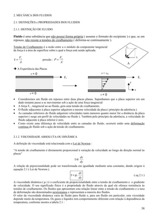 38
2. MECÂNICA DOS FLUIDOS
2.1. DEFINIÇÕES e PROPRIEDADES DOS FLUIDOS
2.1.1. DEFINIÇÃO DE FLUIDO
Fluido é uma substância que não possui forma própria ( assume o formato do recipiente ) e que, se em
repouso, não resiste a tensões de cizalhamento ( deforma-se continuamente ).
Tensão de Cizalhamento é a razão entre a o módulo da componente tangencial
da força é a área da superfície sobre a qual a força está sendo aplicada.
A
Ft
=τ pressão :
A
F
P n
=
! A Experiência das Placas
• Consideremos um fluido em repouso entre duas placas planas. Suponhamos que a placa superior em um
dado instante passe a se movimentar sob a ação de uma força tangencial
• A força Ft , tangencial ao ao fluido, gera uma tensão de cizalhamento.
• O fluido adjacentes à placa superior adquirem a mesma velocidade da placa ( princípio da aderência )
• As camadas inferiores do fluido adquirem velocidades tanto menores quanto maior for a distância da placa
superior ( surge um perfil de velocidades no fluido ). Também pelo princípio da aderência, a velocidade do
fluido adjacente à placa inferior é zero.
• Como existe uma diferença de velocidade entre as camadas do fluido, ocorrerá então uma deformação
contínua do fluído sob a ação da tensão de cizalhamento.
2.1.2. VISCOSIDADE ABSOLUTA OU DINÂMICA
A definição de viscosidade está relacionada com a Lei de Newton :
“A tensão de cisalhamento é diretamente proporcional à variação da velocidade ao longo da direção normal às
placas”
dy
dv
ατ
A relação de prporcionalidade pode ser transformada em igualdade mediante uma constante, dando origem à
equação 2.1 ( Lei de Newton ).
dy
dv
.µτ = ( eq 2.1 )
A viscosidade dinâmica ( µ ) é o coeficiente de proporcionalidade entre a tensão de cizalhamento e o gradiente
de velocidade. O seu significado físico é a propriedade do fluido através da qual ele oferece resistência às
tensões de cizalhamento. Os fluidos que apresentam esta relação linear entre a tensão de cizalhamento e a taxa
de deformação são denominados newtonianos e representam a maioria dos fluidos.
O valor da viscosidade dinâmica varia de fluido para fluido e, para um fluido em particular, esta vicosidade
depende muito da temperatura. Os gases e líquidos tem comportamento diferente com relação à dependência da
temperatura, conforme mostra a tabela 2.1 :
F
Ft
Fn
A
Ft Ft
v = 0
v = 0 v = 0
v = v0
x
y
 