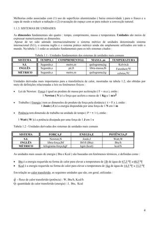4
Melhorias estão associadas com (1) uso de superfícies aluminizadas ( baixa emissividade ) para o frasco e a
capa de modo a reduzir a radiação e (2) evacuação do espaço com ar para reduzir a convecção natural.
1.1.3. SISTEMAS DE UNIDADES
As dimensões fundamentais são quatro : tempo, comprimento, massa e temperatura. Unidades são meios de
expressar numericamente as dimensões.
Apesar de ter sido adotado internacionalmente o sistema métrico de unidades denominado sistema
internacional (S.I.), o sistema inglês e o sistema prático métrico ainda são amplamente utilizados em todo o
mundo. Na tabela 1.1 estão as unidades fundamentais para os três sistemas citados :
Tabela 1.1 - Unidades fundamentais dos sistemas de unidades mais comuns
SISTEMA TEMPO, t COMPRIMENTO,L MASSA ,m TEMPERATURA
S.I. Segundo,s metro,m quilograma,kg Kelvin,k
INGLÊS Segundo,s pé,ft libra-massa,lb Farenheit,oF
MÉTRICO Segundo,s metro,m quilograma,kg celsius,oC
Unidades derivadas mais importantes para a transferência de calor, mostradas na tabela 1.2, são obtidas por
meio de definições relacionadas a leis ou fenômenos físicos :
• Lei de Newton : Força é igual ao produto de massa por aceleração ( F = m.a ), então :
1 Newton ( N ) é a força que acelera a massa de 1 Kg a 1 m/s2
• Trabalho ( Energia ) tem as dimensões do produto da força pela distância ( τ = F.x ), então :
1 Joule ( J ) é a energia dispendida por uma força de 1 N em 1 m
• Potência tem dimensão de trabalho na unidade de tempo ( P = τ / t ), então :
1 Watt ( W ) é a potência dissipada por uma força de 1 J em 1 s
Tabela 1.2 - Unidades derivadas dos sistemas de unidades mais comuns
SISTEMA FORÇA,F ENEGIA,E POTÊNCIA,P
S.I. Newton,N Joule,J Watt,W
INGLÊS libra-força,lbf lbf-ft (Btu) Btu/h
MÉTRICO kilograma-força,kgf kgm (kcal) kcal/h
As unidades mais usuais de energia ( Btu e Kcal ) são baseadas em fenômenos térmicos, e definidas como :
• Btu é a energia requerida na forma de calor para elevar a temperatura de 1lb de água de 67,5 oF a 68,5 oF
• Kcal é a energia requerida na forma de calor para elevar a temperatura de 1kg de água de 14,5 oF a 15,5 oF
Em relação ao calor transferido, as seguintes unidades que são, em geral, utilizadas :
&q - fluxo de calor transferido (potência) : W, Btu/h, Kcal/h
Q- quantidade de calor transferido (energia) : J, Btu, Kcal
 