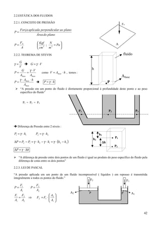 42
2.2.ESTÁTICA DOS FLUIDOS
2.2.1. CONCEITO DE PRESSÃO
planodoÁrea
planoaolarperpendicuaplicadaForça
P =






== Pa
m
N
cm
Kgf
A
F
P N
22
;
2.2.2. TEOREMA DE STEVIN
V
G
=γ ! VG ⋅= γ
basebase A
V
A
G
P
⋅
==
γ
como hAV base ⋅= , temos :
base
base
A
hA
P
⋅⋅
=
γ
! hP ⋅= γ
% “A pressão em um ponto do fluido é diretamente proporcional à profundidade deste ponto e ao peso
específico do fluido”
P1 = P2 = P3
! Diferença de Pressão entre 2 níveis :
2211 hPhP ⋅=⋅= γγ
( )121212 hhhhPPP −⋅=⋅−⋅=−=∆ γγγ
hP ∆⋅=∆ γ
% “A diferença de pressão entre dois pontos de um fluido é igual ao produto do peso específico do fluido pela
diferença de cotas entre os dois pontos”
2.2.3. LEI DE PASCAL
“A pressão aplicada em um ponto de um fluido incompressível ( líquidos ) em repouso é transmitida
integralmente a todos os pontos do fluido.”
2
2
1
1
A
F
P
A
F
P ==






⋅=⇒=
1
2
12
2
2
1
1
A
A
FF
A
F
A
F
FN
A
fluido
Abase
.P
h
P2 P3P1
...
P1
P2.
.h1
h2
∆∆∆∆h
A1
F1
A2
F2
. .P P
 