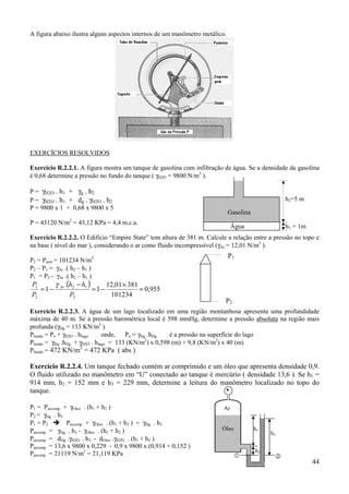 44
A figura abaixo ilustra alguns aspectos internos de um manômetro metálico.
EXERCÍCIOS RESOLVIDOS
Exercício R.2.2.1. A figura mostra um tanque de gasolina com infiltração de água. Se a densidade da gasolina
é 0,68 determine a pressão no fundo do tanque ( γH2O = 9800 N/m3
).
P = γH2O . h1 + γg . h2
P = γH2O . h1 + dg . γH2O . h2
P = 9800 x 1 + 0,68 x 9800 x 5
P = 43120 N/m2
= 43,12 KPa = 4,4 m.c.a.
Exercício R.2.2.2. O Edifício “Empire State” tem altura de 381 m. Calcule a relação entre a pressão no topo e
na base ( nível do mar ), considerando o ar como fluido incompressível (γAr = 12,01 N/m3
).
P2 = Patm = 101234 N/m2
P2 – P1 = γAr .( h2 – h1 )
P1 = P2 - γAr .( h2 – h1 )
( )
955,0
101234
38101,12
1
.
1
2
12
2
1
=
×
−=
−
−=
P
hh
P
P Arγ
Exercício R.2.2.3. A água de um lago localizado em uma região montanhosa apresenta uma profundidade
máxima de 40 m. Se a pressão barométrica local é 598 mmHg, determine a pressão absoluta na região mais
profunda (γHg = 133 KN/m3
).
Pfundo = Po + γH2O . hlago onde, Po = γHg .hHg é a pressão na superfície do lago
Pfundo = γHg .hHg + γH2O . hlago = 133 (KN/m2
) x 0,598 (m) + 9,8 (KN/m2
) x 40 (m)
Pfundo = 472 KN/m2
= 472 KPa ( abs )
Exercício R.2.2.4. Um tanque fechado contém ar comprimido e um óleo que apresenta densidade 0,9.
O fluido utilizado no manômetro em “U” conectado ao tanque é mercúrio ( densidade 13,6 ). Se h1 =
914 mm, h2 = 152 mm e h3 = 229 mm, determine a leitura do manômetro localizado no topo do
tanque.
P1 = Parcomp + γOleo . (h1 + h2 )
P2 = γHg . h3
P1 = P2 ! Parcomp + γOleo . (h1 + h2 ) = γHg . h3
Parcomp = γHg . h3 - γOleo . (h1 + h2 )
Parcomp = dHg .γH2O. . h3 - dOleo .γH2O . (h1 + h2 )
Parcomp = 13,6 x 9800 x 0,229 - 0,9 x 9800 x (0,914 + 0,152 )
Parcomp = 21119 N/m2
= 21,119 KPa
Gasolina
Água
h2=5 m
h1 = 1m
P1
P2
h3
h2
Ar
Óleo
& #
h1
 