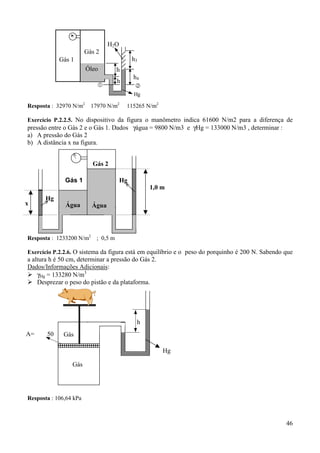 46
Resposta : 32970 N/m2
17970 N/m2
115265 N/m2
Exercício P.2.2.5. No dispositivo da figura o manômetro indica 61600 N/m2 para a diferença de
pressão entre o Gás 2 e o Gás 1. Dados γágua = 9800 N/m3 e γHg = 133000 N/m3 , determinar :
a) A pressão do Gás 2
b) A distância x na figura.
Resposta : 1233200 N/m2
; 0,5 m
Exercício P.2.2.6. O sistema da figura está em equilíbrio e o peso do porquinho é 200 N. Sabendo que
a altura h é 50 cm, determinar a pressão do Gás 2.
Dados/Informações Adicionais:
% γHg = 133280 N/m3
% Desprezar o peso do pistão e da plataforma.
Resposta : 106,64 kPa
h4
h
Gás 2
Óleo
& #
h
Gás 1
Hg
H2O
h3
Gás 2
Gás 1 Hg
ÁguaÁgua
Hg
1,0 m
x
Gás
Gás
h
Hg
A= 50
 