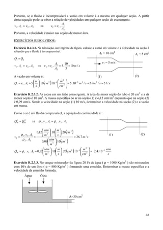 48
Portanto, se o fluido é incompressível a vazão em volume á a mesma em qualquer seção. A partir
desta equação pode-se obter a relação de velocidades em qualquer seção do escoamento.
2
1
122211 ...
A
A
vvAvAv =⇒=
Portanto, a velocidade é maior nas seções de menor área.
EXERCÍCIOS RESOLVIDOS:
Exercício R.2.3.1. Na tubulação convergente da figura, calcule a vazão em volume e a velocidade na seção 2
sabendo que o fluido é incompressível.
sm
A
A
vvAvAv
QQ
/10
5
10
.5...
2
1
122211
21
===⇒=
=
A vazão em volume é :
( ) slsdmsm
cm
m
cm
s
m
AvQ /5/5/10.510.10.5. 333
2
2
42
111 ===











== −−
Exercício R.2.3.2. Ar escoa em um tubo convergente. A área da maior seção do tubo é 20 cm2
e a da
menor seção é 10 cm2
. A massa específica do ar na seção (1) é o,12 utm/m3
enquanto que na seção (2)
é 0,09 utm/s. Sendo a velocidade na seção (1) 10 m/s, determinar a velocidade na seção (2) e a vazão
em massa.
Como o ar é um fluido compressível, a equação da continuidade é :
⇒= 21
mm QQ 222111 .... AvAv ρρ =
( )
( )
sm
cm
m
utm
cm
s
m
m
utm
A
Av
v /7,26
10.09,0
20.10.12,0
.
..
2
3
2
3
22
111
2 =


















==
ρ
ρ
( ) s
utm
cm
m
cm
s
m
m
utm
AvQm
3
2
2
42
3111 10.4,210.20.10.12,0.. −−
=

















== ρ
Exercício R.2.3.3. No tanque misturador da figura 20 l/s de água ( ρ = 1000 Kg/m3
) são misturados
com 10/s de um óleo ( ρ = 800 Kg/m3
) formando uma emulsão. Determinar a massa específica e a
velocidade da emulsão formada.
(1) (2)
v1 = 5 m/s
A2 = 5 cm2A1 = 10 cm2
(1) (2)
A=30 cm2
Água Óleo
 