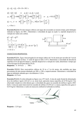 49
slQQQ oae /301020 =+=+=
ooaaee
o
m
a
m
e
m QQQQQQ ρρρ +=⇒+= ..






=⇒











+











=





333
33,93310.80020.100030.
m
kg
s
l
m
kg
s
l
m
kg
s
l
ee ρρ
( ) 





=











⇒= −−
2
2
42
3
3
10.30.10.30.
cm
m
cmv
l
m
s
l
AvQ eee
smve /10=
Exercício R.2.3.4. Os dois tanques cúbicos com água são esvaziados ao mesmo tempo, pela tubulação
indicada na figura, em 500 s. Determinar a velocidade da água na seção A, supondo desprezível a
variação de vazão com a altura.
Qt1
+ Qt2
= Qtubo
( )
smv
mv
s
m
s
m
Av
t
V
t
V
/32
10.45.
500
4.4.4
500
2.2.2
.
24
33
21
=
=





+





=+
−
EXERCÍCIOS PROPOSTOS:
Exercício P.2.3.1. Água é descarregada de um tanque cúbico de 5 m de aresta por um tubo de 5 cm de
diâmetro localizado na base. A vazão de água no tubo é 10 l/s. Determinar a velocidade de descida da
superfície livre da água do tanque e, supondo desprezível a variação de vazão, determinar o tempo que
o nível da água levará para descer 20 cm.
Respostas : 4. 10-4 m/s ; 500 s
Exercício P.2.3.2. Dois reservatórios cúbicos de 10 m e 5 m de aresta, são enchidos por água
proveniente de uma mesma tubulação em 500 s e 100 s, respectivamente. Determinar a velocidade da
água na tubulação sabendo que o seu diâmetro é 1,0 m.
Resposta : 4,13 m/s
Exercício P.2.3.3. O avião esboçado na figura voa a 971 km/h. A área da seção frontal de alimentação
de ar da turbina é igual a 0,8 m2 e o ar, neste local, apresenta massa específica de 0,736 kg/m3. Um
observador situado no avião detecta que a velocidade dos gases na exaustão da turbina é igual a 2021
km/h. A área da seção transversal da exaustão da turbina é 0,558 m2 e a massa específica dos gases é
0,515 kg/m3. Determine a vazão em massa de combustível utilizada na turbina.
Resposta : 2,51 kg/s
4 m
2 m
45 cm2
( A )
 