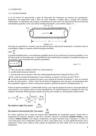 5
1.2. CONDUÇÃO
1.2.1. LEI DE FOURIER
A lei de Fourier foi desenvolvida a partir da observação dos fenômenos da natureza em experimentos.
Imaginemos um experimento onde o fluxo de calor resultante é medido após a variação das condições
experimentais. Consideremos, por exemplo, a transferência de calor através de uma barra de ferro com uma das
extremidades aquecidas e com a área lateral isolada termicamente, como mostra a figura 1.6 :
[ figura 1.6 ]
Com base em experiências, variando a área da seção da barra, a diferença de temperatura e a distância entre as
extremidades, chega-se a seguinte relação de proporcionalidade:
x
T
Aq
∆
∆
.α&
A proporcionalidade pode se convertida para igualdade através de um coeficiente de proporcionalidade e a Lei
de Fourier pode ser enunciada assim: A quantidade de calor transferida por condução, na unidade de tempo, em
um material, é igual ao produto das seguintes quantidades:
& . .q k A
dT
dx
= − ( eq. 1.1 )
onde,
&q , fluxo de calor por condução ( Kcal/h no sistema métrico);
k, condutividade térmica do material;
A, área da seção através da qual o calor flui, medida perpendicularmente à direção do fluxo ( m2);
dT dx, razão de variação da temperatura T com a distância, na direção x do fluxo de calor ( oC/h )
! A razão do sinal menos na equação de Fourier é que a direção do aumento da distância x deve ser a direção
do fluxo de calor positivo. Como o calor flui do ponto de temperatura mais alta para o de temperatura mais
baixa (gradiente negativo), o fluxo só será positivo quando o gradiente for positivo (multiplicado por -1).
O fator de proporcionalidade k ( condutividade térmica ) que surge da equação de Fourier é uma propriedade de
cada material e vem exprimir maior ou menor facilidade que um material apresenta à condução de calor. Sua
unidade é facilmente obtida da própria equação de Fourier, por exemplo, no sistema prático métrico temos :












=−=⇒−=
Cmh
Kcal
m
C
m
hKcal
dx
dT
A
q
k
dx
dT
Akq oo
...
..
2
&
&
No sistema inglês fica assim :
No sistema internacional (SI), fica assim :
W
m.K
Btu
h ft Fo
. .
Os valores numéricos de k variam em extensa faixa dependendo da constituição química, estado físico e
temperatura dos materiais. Quando o valor de k é elevado o material é considerado condutor térmico e, caso
contrário, isolante térmico. Com relação à temperatura, em alguns materiais como o alumínio e o cobre, o k
varia muito pouco com a temperatura, porém em outros, como alguns aços, o k varia significativamente com a
temperatura. Nestes casos, adota-se como solução de engenharia um valor médio de k em um intervalo de
temperatura..
 