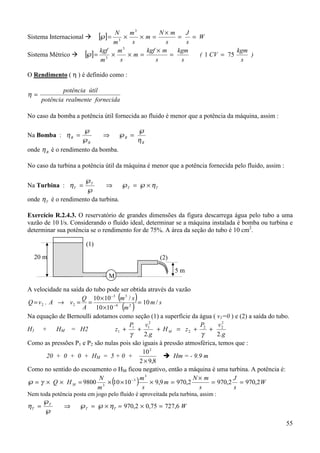 55
Sistema Internacional $ [ ] W
s
J
s
mN
m
s
m
m
N
==
×
=××=℘
3
3
Sistema Métrico $ [ ] )
s
kgm
CV(
s
kgm
s
mkgf
m
s
m
m
kgf
751
3
3
==
×
=××=℘
O Rendimento ( η ) é definido como :
fornecidarealmentepotência
útilpotência
=η
No caso da bomba a potência útil fornecida ao fluido é menor que a potência da máquina, assim :
Na Bomba :
B
B
B
B
η
η
℘
=℘⇒
℘
℘
=
onde Bη é o rendimento da bomba.
No caso da turbina a potência útil da máquina é menor que a potência fornecida pelo fluido, assim :
Na Turbina : TT
T
T ηη ×℘=℘⇒
℘
℘
=
onde Tη é o rendimento da turbina.
Exercício R.2.4.3. O reservatório de grandes dimensões da figura descarrega água pelo tubo a uma
vazão de 10 l/s. Considerando o fluido ideal, determinar se a máquina instalada é bomba ou turbina e
determinar sua potência se o rendimento for de 75%. A área da seção do tubo é 10 cm2
.
A velocidade na saída do tubo pode ser obtida através da vazão
( )
( )
sm
m
sm
A
Q
vAvQ /10
1010
/1010
. 24
33
22 =
×
×
==→= −
−
Na equação de Bernoulli adotamos como seção (1) a superfície da água ( v1=0 ) e (2) a saída do tubo.
H1 + HM = H2
g
vP
zH
g
vP
z M
.2.2
2
22
2
2
11
1 ++=+++
γγ
Como as pressões P1 e P2 são nulas pois são iguais à pressão atmosférica, temos que :
20 + 0 + 0 + HM = 5 + 0 +
8,92
102
×
! Hm = - 9.9 m
Como no sentido do escoamento o HM ficou negativo, então a máquina é uma turbina. A potência é:
MHQ ××=℘ γ ( ) W
s
J
s
mN
m
s
m
m
N
2,9702,9702,9709,910109800
3
3
3
==
×
=×××= −
Nem toda potência posta em jogo pelo fluido é aproveitada pela turbina, assim :
WTT
T
T 6,72775,02,970 =×=×℘=℘⇒
℘
℘
= ηη
20 m
5 m
(1)
(2)
M
 
