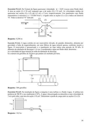 58
Exercício P.2.4.3. No Venturi da figura querosene ( densidade: γr = 0,85 ) escoa como fluido ideal.
A área na seção (1) é 24 cm2 enquanto que a da seção (2) é 12 cm2. As velocidades médias do
querosene nas seções (1) e (2) são 4,5 m/s e 9 m/s, respectivamente. Um manômetro cujo fluido
manométrico é mercúrio ( γ = 133280 N/m3 ) é ligado entre as seções (1) e (2) e indica um desnível
“h”. Pede-se desnível “h” indicado.
Resposta : 0,206 m
Exercício P.2.4.4. A água contida em um reservatório elevado, de grandes dimensões, alimenta por
gravidade a linha de engarrafamento, em uma fábrica de água mineral gasosa, conforme mostra a
figura. O reservatório é pressurizado e o manômetro no topo indica uma pressão de 50 kPa. O
diâmetro da tubulação de descarga é 1,6 cm. Considerando a água um fluido ideal, determine :
a) a velocidade da água mineral na saída da tubulação de descarga
b) o número de garrafões de 20 litros que podem ser enchidos por hora.
Resposta : 506 garrafões
Exercício P.2.4.5. Na instalação da figura a máquina é uma turbina e o fluido é água. A turbina tem
potência de 500 W e seu rendimento é 85%. A água é descarregada na atmosfera a uma velocidade de
3 m/s pelo tubo, cuja área da seção é 10 cm2
. Determinar a perda de carga entre as seções (1) e (2).
Resposta : 14,5 m
h
(1)
(2)
Hg
x
(a) (b)
querosene
11 m
1 m
5 m
(1)
(2)
B
 