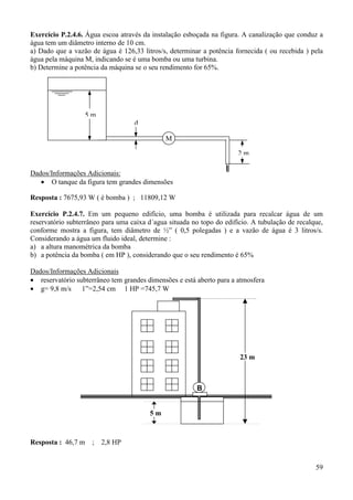 59
Exercício P.2.4.6. Água escoa através da instalação esboçada na figura. A canalização que conduz a
água tem um diâmetro interno de 10 cm.
a) Dado que a vazão de água é 126,33 litros/s, determinar a potência fornecida ( ou recebida ) pela
água pela máquina M, indicando se é uma bomba ou uma turbina.
b) Determine a potência da máquina se o seu rendimento for 65%.
Dados/Informações Adicionais:
• O tanque da figura tem grandes dimensões
Resposta : 7675,93 W ( é bomba ) ; 11809,12 W
Exercício P.2.4.7. Em um pequeno edifício, uma bomba é utilizada para recalcar água de um
reservatório subterrâneo para uma caixa d´agua situada no topo do edifício. A tubulação de recalque,
conforme mostra a figura, tem diâmetro de ½” ( 0,5 polegadas ) e a vazão de água é 3 litros/s.
Considerando a água um fluido ideal, determine :
a) a altura manométrica da bomba
b) a potência da bomba ( em HP ), considerando que o seu rendimento é 65%
Dados/Informações Adicionais
• reservatório subterrâneo tem grandes dimensões e está aberto para a atmosfera
• g= 9,8 m/s 1”=2,54 cm 1 HP =745,7 W
Resposta : 46,7 m ; 2,8 HP
M
d
5 m
2 m
B
23 m
5 m
 
