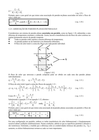9
&q
T T
R R R
=
−
+ +
1 4
1 2 3 ( eq. 1.9 )
Portanto, para o caso geral em que temos uma associação de paredes n planas associadas em série o fluxo de
calor é dado por :
( )
n
n
i
it
t
total
RRRRRonde
R
T
q +⋅⋅⋅++==
∆
= ∑=
21
1
,& ( eq. 1.10 )
1.2.5. ASSOCIAÇÃO DE PAREDES PLANAS EM PARALELO
Consideremos um sistema de paredes planas associadas em paralelo, como na figura 1.10, submetidas a uma
diferença de temperatura constante e conhecida. Assim, haverá a transferência de um fluxo de calor contínuo no
regime permanente através da parede composta.
• Todas as paredes estão sujeitas a mesma diferença de temperatura;
• As paredes podem ser de materiais e/ou dimensões diferentes;
• O fluxo de calor total é a soma dos fluxos por cada parede individual.
[ figura 1.10 ]
O fluxo de calor que atravessa a parede composta pode ser obtido em cada uma das paredes planas
individualmente :
&
.
.( ); &
.
.( )q
k A
L
T T q
k A
L
T T1
1 1
1
1 2 2
2 2
2
1 2= − = − ( eq. 1.11 )
O fluxo de calor total é igual a soma dos fluxos da equação 1.11 :
).(
..
).(
.
).(
.
21
2
22
1
11
21
2
22
21
1
11
21 TT
L
Ak
L
Ak
TT
L
Ak
TT
L
Ak
qqq −





+=





−+





−=+= &&& ( eq. 1.12 )
Como R
L
k A R
k A
L
= ⇒ =
.
.1
( eq. 1.13 )
Substituindo a equação 1.13 na equação 1.12, obtemos :
21
21
21
21
111
onde,
)(
).(
11
RRRR
TT
TT
RR
q
tt
+=
−
=−





+=&
Portanto, para o caso geral em que temos uma associação de n paredes planas associadas em paralelo o fluxo de
calor é dado por :
( )
n
n
i itt
total
RRRRR
onde
R
T
q
11111
,
211
+⋅⋅⋅++==
∆
= ∑=
& ( eq. 1.14 )
Em uma configuração em paralelo, embora se tenha transferência de calor bidimensional, é freqüentemente
razoável adotar condições unidimensionais. Nestas condições, admite-se que as superfícies paralelas à direção x
são isotérmicas. Entretanto, a medida que a diferença entre as condutividades térmicas das paredes ( k1 - k2 )
aumenta, os efeitos bidimensionais tornam-se cada vez mais importantes.
 