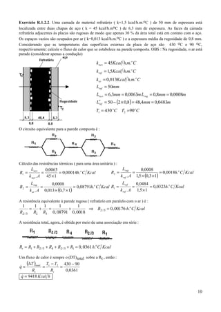 Exercício R.1.2.2. Uma camada de material refratário ( k=1,5 kcal/h.m.oC ) de 50 mm de espessura está
localizada entre duas chapas de aço ( k = 45 kcal/h.moC ) de 6,3 mm de espessura. As faces da camada
refratária adjacentes às placas são rugosas de modo que apenas 30 % da área total está em contato com o aço.
Os espaços vazios são ocupados por ar ( k=0,013 kcal/h.m.oC ) e a espessura média da rugosidade de 0,8 mm.
Considerando que as temperaturas das superfícies externas da placa de aço são 430 oC e 90 oC,
respectivamente; calcule o fluxo de calor que se estabelece na parede composta. OBS : Na rugosidade, o ar está
parado (considerar apenas a condução)

                                                       k aço = 45Kcal h.m.o C
                                                       k ref = 1,5Kcal h.m.o C
                                                       k ar = 0,013Kcal h.m.o C
                                                       Lref = 50mm
                                                       Laço = 6,3mm = 0,0063m Lrug = 0,8mm = 0,0008m
                                                       Lref = 50 − (2 × 0,8) = 48,4mm = 0,0483m
                                                        ′
                                                       T1 = 430 oC T2 =90o C


O circuito equivalente para a parede composta é :




Cálculo das resistências térmicas ( para uma área unitária ) :
          Laço           0,0063                                        Lrug              0,0008
R1 =                 =           = 0,00014h.o C Kcal           R3 =               =                   = 0,0018h.o C Kcal
         k aço . A        45 × 1                                      k ref . A       1,5 × (0,3 × 1)
          Lrug               0,0008                                  Lref      0,0484
R2 =                 =                     = 0,08791h.o C Kcal R1 =          =        = 0,0323h.o C Kcal
         k ar . A        0,013 × (0,7 × 1)                          k ref . A 1,5 × 1

A resistência equivalente à parede rugosa ( refratário em paralelo com o ar ) é :
  1          1   1     1         1
         =     +   =       +         ⇒ R2 //3 = 0 , 00176 h.o C Kcal
R2 //3       R2 R3 0, 08791 0 , 0018

A resistência total, agora, é obtida por meio de uma associação em série :




Rt = R1 + R2 //3 + R4 + R2 //3 + R1 = 0 , 0361 h.o C Kcal

Um fluxo de calor é sempre o (DT)total sobre a Rt , então :
      (∆T )total
              T1 − T2 430 − 90
q=
&                    =
                     =
       Rt        Rt    0,0361
 q = 9418 Kcal h
 &


                                                                                                                           10
 
