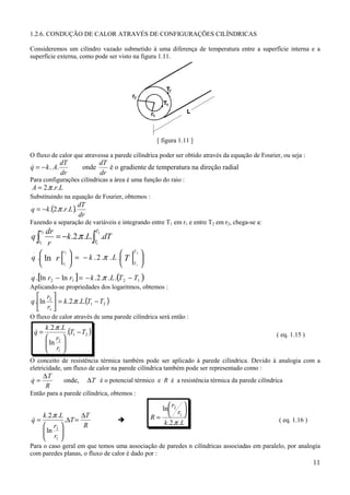 1.2.6. CONDUÇÃO DE CALOR ATRAVÉS DE CONFIGURAÇÕES CILÍNDRICAS

Consideremos um cilindro vazado submetido à uma diferença de temperatura entre a superfície interna e a
superfície externa, como pode ser visto na figura 1.11.




                                                             [ figura 1.11 ]

O fluxo de calor que atravessa a parede cilíndrica poder ser obtido através da equação de Fourier, ou seja :
                 dT                 dT
q = − k . A.
&                            onde      é o gradiente de temperatura na direção radial
                 dr                 dr
Para configurações cilíndricas a área é uma função do raio :
A = 2.π .r.L
Substituindo na equação de Fourier, obtemos :
q = −k .(2.π .r.L ).
.                          dT
                           dr
Fazendo a separação de variáveis e integrando entre T1 em r1 e entre T2 em r2, chega-se a:
 .         dr
q∫            = −k .2.π .L.∫ .dT
      r2                     T2

      r1   r                T1
.
                  r2
                                                T2
                                                       
q . ln r                = − k . 2 .π . L . T        
                  r1                           T1   
q .[ln r2 − ln r1 ] = − k . 2 .π . L .(T 2 − T1 )
 .


Aplicando-se propriedades dos logaritmos, obtemos :
.    r 
q .ln 2  = k .2.π .L.(T1 − T2 )
    r1 
O fluxo de calor através de uma parede cilíndrica será então :
           k .2.π .L
     q=
     &               .(T1 − T2 )                                                                       ( eq. 1.15 )
            r2 
            ln 
            r 
            1
O conceito de resistência térmica também pode ser aplicado à parede cilíndrica. Devido à analogia com a
eletricidade, um fluxo de calor na parede cilíndrica também pode ser representado como :
           ∆T
q=
&                  onde,        ∆ T é o potencial térmico e R é a resistência térmica da parede cilíndrica
            R
Então para a parede cilíndrica, obtemos :

                                                             ln r2 
                                                                 r 
q=
&
           k .2.π .L
                     .∆T =
                           ∆T
                                           !               R=  1                                      ( eq. 1.16 )
            r2            R                                 k .2.π .L
            ln 
            r 
            1
Para o caso geral em que temos uma associação de paredes n cilíndricas associadas em paralelo, por analogia
com paredes planas, o fluxo de calor é dado por :
                                                                                                                       11
 