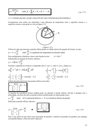 (∆T )total                         n
    q=
    &                       onde, Rt = ∑ Ri = R1 + R2 + L + Rn                                       ( eq. 1.17 )
             Rt                             i =1



1.2.7. CONDUÇÃO DE CALOR ATRAVÉS DE UMA CONFIGURAÇÃO ESFÉRICA

Consideremos uma esfera oca submetida à uma diferença de temperatura entre a superfície interna e a
superfície externa, como pode ser visto na figura 3.12.




                                                  [ figura 1.12 ]
O fluxo de calor que atravessa a parede esférica poder ser obtido através da equação de Fourier, ou seja :
                  dT       dT
q = − k . A.
&                            onde
                               é o gradiente de temperatura na direção radial
                  dr       dr
Para configurações cilíndricas a área é uma função do raio :  A = 4.π .r 2
Substituindo na equação de Fourier, obtemos :
q = −k .(4.π .r 2 ).
.                         dT
                          dr
Fazendo a separação de variáveis e integrando entre T1 em r1 e entre T2 em r2, chega-se a :
 .
                                                                   −1 2 
q ∫ r −2 .dr = −4.k .π .∫ .dT
     r2                                T2                              r

                                                          q . − r         = −4.k .π .T 
                                                           .                             T2

                                                                                         
     r1                                T1
                                                                      r1              T1 
.   1  1                                               . 1      1
q .− −  −  = −4.k .π .(T2 − T1 )
                                                         q . −  = 4.k .π .(T1 − T2 )
    r1  r2                                                  r1 r2 
O fluxo de calor através de uma parede esférica será então :
            4.k .π
    q=
    &                    .(T1 − T2 )                                                             ( eq. 1.18 )
          1 1
           − 
          r r 
           1 2 

O conceito de resistência térmica também pode ser aplicado à parede esférica. Devido à analogia com a
eletricidade, um fluxo de calor na parede esférica também pode ser representado como :
     ∆T
q=
&                 onde, ∆T é o potencial térmico; e R é a resistência térmica da parede
      R
Então para a parede esférica, obtemos :
                                                     1 1
                                                      − 
                                                     r r 
q=
&
           4.k .π
                         .∆T =
                                 ∆T
                                             !     R= 1 2                                      ( eq. 1.19 )
      1 1                       R                    4.k .π
       −
      r r           
                     
       1 2          
Para o caso geral em que temos uma associação de paredes n esféricas associadas em paralelo, por analogia
com paredes planas, o fluxo de calor é dado por :


                                                                                                                12
 