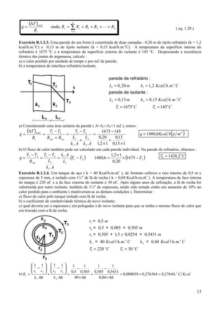 (∆T )total                        n
 q=
 &                        onde, Rt = ∑ Ri = R1 + R2 + L + Rn                                               ( eq. 1.20 )
           Rt                           i =1



Exercício R.1.2.3. Uma parede de um forno é constituída de duas camadas : 0,20 m de tijolo refratário (k = 1,2
kcal/h.m.oC) e 0,13 m de tijolo isolante (k = 0,15 kcal/h.m.oC). A temperatura da superfície interna do
refratário é 1675 oC e a temperatura da superfície externa do isolante é 145 oC. Desprezando a resistência
térmica das juntas de argamassa, calcule :
a) o calor perdido por unidade de tempo e por m2 de parede;
b) a temperatura da interface refratário/isolante.


                                                              parede de refratário :
                                                              L1 = 0, 20 m    k1 = 1, 2 Kcal h. m .o C
                                                              parede de isolante :
                                                                 L2 = 0, 13 m       k 2 = 0, 15 Kcal h. m .o C
                                                                    T1 = 1675o C           T3 = 145o C



a) Considerando uma área unitária da parede ( A=A1=A2=1 m2 ), temos :
     (∆T )total          T1 − T3         T1 − T3        1675 − 145
                                                                                                       (
                                                                                    q = 1480,6Kcal h p m 2       )
q=
&                   =               =               =
         Rt             Rref + Riso    L1      L      0,20      0,13
                                            + 2             +
                                      k1 . A k 2 . A 1,2 × 1 0,15 × 1
b) O fluxo de calor também pode ser calculado em cada parede individual. Na parede de refratário, obtemos :
     T1 − T2 T1 − T2 k1 . A                                      1,2 × 1                        T2 = 1428,2 oC
q=
&           =        =      .(T1 − T2 )              1480,6 =            × (1675 − T2 )
       Rref     L1     L1                                         0,20
              k1 . A
Exercício R.1.2.4. Um tanque de aço ( k = 40 Kcal/h.m.oC ), de formato esférico e raio interno de 0,5 m e
espessura de 5 mm, é isolado com 1½" de lã de rocha ( k = 0,04 Kcal/h.m.oC ). A temperatura da face interna
do tanque é 220 oC e a da face externa do isolante é 30 oC. Após alguns anos de utilização, a lã de rocha foi
substituída por outro isolante, também de 1½" de espessura, tendo sido notado então um aumento de 10% no
calor perdido para o ambiente ( mantiveram-se as demais condições ). Determinar :
a) fluxo de calor pelo tanque isolado com lã de rocha;
b) o coeficiente de condutividade térmica do novo isolante;
c) qual deveria ser a espessura ( em polegadas ) do novo isolante para que se tenha o mesmo fluxo de calor que
era trocado com a lã de rocha.

                                                   r1 = 0, 5 m
                                                   r2 = 0, 5 + 0, 005 = 0, 505 m
                                                   r3 = 0, 505 + 1, 5 x 0, 0254 = 0, 5431 m
                                                   k1 = 40 Kcal / h. m.o C          k 2 = 0, 04 Kcal / h. m.o C
                                                   T1 = 220 oC         T3 = 30 oC


        1 1          1 1              1      1     1        1
         −
        r r           −
                                   
                                           −              −
a) Rt =  1      2    +  r2 r3      = 0,5 0,505 + 0,505 0,5431 = 0,000039 + 0,276364 = 0,2764 h. o C Kcal
          k 1 .4π          k 2 .4π         40 × 4π      0,04 × 4π


                                                                                                                          13
 