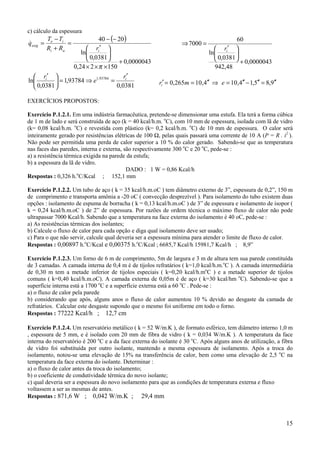 c) cálculo da espessura
          Te − Ti             40 − (− 20)                                               60
qexig =
&                 =                                              ⇒ 7000 =
          Ri + Ra        ri′                                                  ri′ 
                      ln                                                   ln        
                         0,0381  + 0,0000043                                  0,0381  + 0,0000043
                   0,24 × 2 × π × 150                                          942,48
   ri′                                ri′
ln         = 1,93784 ⇒ e1,93784 =                     ri′ = 0,265m = 10,4′′ ⇒ e = 10,4′′ − 1,5′′ = 8,9′′
   0,0381                          0,0381

EXERCÍCIOS PROPOSTOS:

Exercício P.1.2.1. Em uma indústria farmacêutica, pretende-se dimensionar uma estufa. Ela terá a forma cúbica
de 1 m de lado e será construída de aço (k = 40 kcal/h.m. oC), com 10 mm de espessura, isolada com lã de vidro
(k= 0,08 kcal/h.m. oC) e revestida com plástico (k= 0,2 kcal/h.m. oC) de 10 mm de espessura. O calor será
inteiramente gerado por resistências elétricas de 100 Ω, pelas quais passará uma corrente de 10 A (P = R . i2 ).
Não pode ser permitida uma perda de calor superior a 10 % do calor gerado. Sabendo-se que as temperatura
nas faces das paredes, interna e externa, são respectivamente 300 oC e 20 oC, pede-se :
a) a resistência térmica exigida na parede da estufa;
b) a espessura da lã de vidro.
                                           DADO : 1 W = 0,86 Kcal/h
Respostas : 0,326 h.oC/Kcal ; 152,1 mm

Exercício P.1.2.2. Um tubo de aço ( k = 35 kcal/h.m.oC ) tem diâmetro externo de 3”, espessura de 0,2”, 150 m
de comprimento e transporta amônia a -20 oC ( convecção desprezível ). Para isolamento do tubo existem duas
opções : isolamento de espuma de borracha ( k = 0,13 kcal/h.m.oC ) de 3” de espessura e isolamento de isopor (
k = 0,24 kcal/h.m.oC ) de 2” de espessura. Por razões de ordem técnica o máximo fluxo de calor não pode
ultrapassar 7000 Kcal/h. Sabendo que a temperatura na face externa do isolamento é 40 oC, pede-se :
a) As resistências térmicas dos isolantes;
b) Calcule o fluxo de calor para cada opção e diga qual isolamento deve ser usado;
c) Para o que não servir, calcule qual deveria ser a espessura mínima para atender o limite de fluxo de calor.
Respostas : 0,00897 h.oC/Kcal e 0,00375 h.oC/Kcal ; 6685,7 Kcal/h 15981,7 Kcal/h ; 8,9”

Exercício P.1.2.3. Um forno de 6 m de comprimento, 5m de largura e 3 m de altura tem sua parede constituída
de 3 camadas. A camada interna de 0,4 m é de tijolos refratários ( k=1,0 kcal/h.m.oC ). A camada intermediária
de 0,30 m tem a metade inferior de tijolos especiais ( k=0,20 kcal/h.moC ) e a metade superior de tijolos
comuns ( k=0,40 kcal/h.m.oC). A camada externa de 0,05m é de aço ( k=30 kcal/hm oC). Sabendo-se que a
superfície interna está a 1700 oC e a superfície externa está a 60 oC . Pede-se :
a) o fluxo de calor pela parede
b) considerando que após, alguns anos o fluxo de calor aumentou 10 % devido ao desgaste da camada de
refratários. Calcular este desgaste supondo que o mesmo foi uniforme em todo o forno.
Respostas : 77222 Kcal/h ; 12,7 cm

Exercício P.1.2.4. Um reservatório metálico ( k = 52 W/m.K ), de formato esférico, tem diâmetro interno 1,0 m
, espessura de 5 mm, e é isolado com 20 mm de fibra de vidro ( k = 0,034 W/m.K ). A temperatura da face
interna do reservatório é 200 oC e a da face externa do isolante é 30 oC. Após alguns anos de utilização, a fibra
de vidro foi substituída por outro isolante, mantendo a mesma espessura de isolamento. Após a troca do
isolamento, notou-se uma elevação de 15% na transferência de calor, bem como uma elevação de 2,5 oC na
temperatura da face externa do isolante. Determinar :
a) o fluxo de calor antes da troca do isolamento;
b) o coeficiente de condutividade térmica do novo isolante;
c) qual deveria ser a espessura do novo isolamento para que as condições de temperatura externa e fluxo
voltassem a ser as mesmas de antes.
Respostas : 871,6 W ; 0,042 W/m.K ; 29,4 mm



                                                                                                              15
 