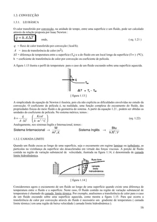 1.3. CONVECÇÃO

1.3.1.   LEI BÁSICA

O calor transferido por convecção, na unidade de tempo, entre uma superfície e um fluido, pode ser calculado
através da relação proposta por Isaac Newton :
    q = h. A.∆T
    &                  onde,                                                                      ( eq. 1.21 )
.
q = fluxo de calor transferido por convecção ( kcal/h);
A = área de transferência de calor (m2);
∆T = diferença de temperatura entre a superfície (Ts) e a do fluido em um local longe da superfície (T∞ ) (oC);
h = coeficiente de transferência de calor por convecção ou coeficiente de película.

A figura 1.13 ilustra o perfil de temperatura para o caso de um fluido escoando sobre uma superfície aquecida.




                                                [ figura 1.13 ]

A simplicidade da equação de Newton é ilusória, pois ela não explícita as dificuldades envolvidas no estudo da
convecção. O coeficiente de película é, na realidade, uma função complexa do escoamento do fluido, das
propriedades físicas do meio fluido e da geometria do sistema. A partir da equação 1.21 , podem ser obtidas as
unidades do coeficiente de película. No sistema métrico, temos :
         &
         q      Kcal 
h=                                                                                              (eq. 1.22)
      A ⋅ ∆T   h⋅m ⋅ C 
                   2 o

Analogamente, nos sistemas Inglês e Internacional, temos :
                                  W                                                 Btu
Sistema Iinternacional →                                  Sistema Inglês    →
                                 m2 .K                                            h.ft 2.o F

1.3.2. CAMADA LIMITE

Quando um fluido escoa ao longo de uma superfície, seja o escoamento em regime laminar ou turbulento, as
partículas na vizinhança da superfície são desaceleradas em virtude das forças viscosas. A porção de fluido
contida na região de variação substancial de velocidade, ilustrada na figura 1.14, é denominada de camada
limite hidrodinâmica.




                                                [ figura 1.14 ]

Consideremos agora o escoamento de um fluido ao longo de uma superfície quando existe uma diferença de
temperatura entre o fluido e a superfície. Neste caso, O fluido contido na região de variação substancial de
temperatura é chamado de camada limite térmica. Por exemplo, analisemos a transferência de calor para o caso
de um fluido escoando sobre uma superfície aquecida, como mostra a figura 1.15. Para que ocorra a
transferência de calor por convecção através do fluido é necessário um gradiente de temperatura ( camada
limite térmica ) em uma região de baixa velocidade ( camada limite hidrodinâmica ).
                                                                                                               16
 