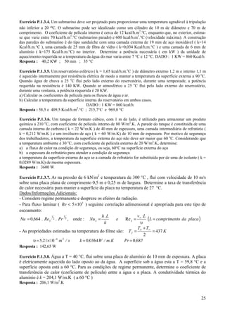 Exercício P.1.3.4. Um submarino deve ser projetado para proporcionar uma temperatura agradável à tripulação
não inferior a 20 oC. O submarino pode ser idealizado como um cilindro de 10 m de diâmetro e 70 m de
comprimento. O coeficiente de película interno é cerca de 12 kcal/h.m2.°C, enquanto que, no exterior, estima-
se que varie entre 70 kcal/h.m2.°C (submarino parado) e 600 kcal/h.m2.°C (velocidade máxima). A construção
das paredes do submarino é do tipo sanduíche com uma camada externa de 19 mm de aço inoxidável ( k=14
Kcal/h.m.°C ), uma camada de 25 mm de fibra de vidro ( k=0,034 Kcal/h.m.°C ) e uma camada de 6 mm de
alumínio ( k=175 Kcal/h.m.°C) no interior. Determine a potência necessária ( em kW ) da unidade de
aquecimento requerida se a temperatura da água do mar varia entre 7 °C e 12 °C. DADO : 1 KW = 860 Kcal/h
Resposta : 40,2 KW ; 50 mm ; 35 °C

Exercício P.1.3.5. Um reservatório esférico ( k = 1,65 kcal/h.m.oC ) de diâmetro externo 1,2 m e interno 1,1 m
é aquecido internamente por resistência elétrica de modo a manter a temperatura da superfície externa a 90 oC.
Quando água de chuva a 25 oC flui pelo lado externo do reservatório, durante uma tempestade, a potência
requerida na resistência é 140 KW. Quando ar atmosférico a 25 oC flui pelo lado externo do reservatório,
durante uma ventania, a potência requerida é 20 KW.
a) Calcular os coeficientes de película para os fluxos de água e ar.
b) Calcular a temperatura da superfície interna do reservatório em ambos casos.
                                         DADO : 1 KW = 860 kcal/h
Resposta : 58,5 e 409,5 Kcal/h.m2.°C ; 215,7°C e 969,8 °C

Exercício P.1.3.6. Um tanque de formato cúbico, com 1 m de lado, é utilizado para armazenar um produto
químico a 210 oC, com coeficiente de película interno de 80 W/m2.K. A parede do tanque é constituída de uma
camada interna de carbono ( k = 22 W/m.K ) de 40 mm de espessura, uma camada intermediária de refratário (
k = 0,212 W/m.K ) e um invólucro de aço ( k = 60 W/m.K) de 10 mm de espessura. Por motivo de segurança
dos trabalhadores, a temperatura da superfície externa do aço não deve ser maior que 60 oC. Considerando que
a temperatura ambiente é 30 oC, com coeficiente de película externo de 20 W/m2.K, determine:
a) o fluxo de calor na condição de segurança, ou seja, 60°C na superfície externa do aço
b) a espessura do refratário para atender a condição de segurança
a temperatura da superfície externa do aço se a camada de refratário for substituída por de uma de isolante ( k =
0,0289 W/m.K) de mesma espessura.
Resposta : 3600 W

Exercício P.1.3.7. Ar na pressão de 6 kN/m2 e temperatura de 300 °C , fluí com velocidade de 10 m/s
sobre uma placa plana de comprimento 0,5 m e 0,25 m de largura. Determine a taxa de transferência
de calor necessária para manter a superfície da placa na temperatura de 27 °C.
Dados/Informações Adicionais:
- Considere regime permanente e despreze os efeitos da radiação.
- Para fluxo laminar ( Re < 5×10 5 ) seguinte correlação adimensional é apropriada para este tipo de
escoamento:
                                              h. L                 v .L
                                                           Re L = ∞ (L = comprimento da placa )
                  1       1
 Nu = 0,664 . Re L 2 . Pr 2 , onde : Nu L =           e
                                               k                    υ
                                                                   T + T∞
- As propriedades estimadas na temperatura do filme são: T f = S          = 437 K
                                                                      2
        υ = 5,21×10 −4 m 2 / s   k = 0,0364 W / m.K        Pr = 0,687
Resposta : 142,65 W

Exercício P.1.3.8. Água a T = 40 °C, flui sobre uma placa de alumínio de 10 mm de espessura. A placa
é eletricamente aquecida do lado oposto ao da água. A superfície sob a água esta a T = 59,8 °C e a
superfície oposta está a 60 °C. Para as condições de regime permanente, determine o coeficiente de
transferência de calor (coeficiente de película) entre a água e a placa. A condutividade térmica do
alumínio é k = 204,1 W/m.K ( a 60 °C )
Resposta : 206,1 W/m2.K


                                                                                                              25
 