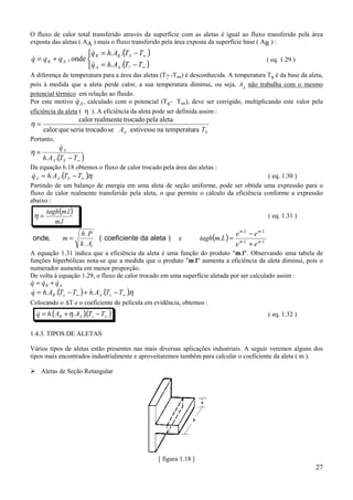 O fluxo de calor total transferido através da superfície com as aletas é igual ao fluxo transferido pela área
exposta das aletas ( AA ) mais o fluxo transferido pela área exposta da superfície base ( AR ) :
                     q = h. AR .(TS − T∞ )
                      &
q = q R + q A , onde  R
&
                     q A = h. AA .(T? − T∞ )
                                                                                                ( eq. 1.29 )
                      &
A diferença de temperatura para a área das aletas (T? -T∞) é desconhecida. A temperatura Ts é da base da aleta,
pois à medida que a aleta perde calor, a sua temperatura diminui, ou seja, AA não trabalha com o mesmo
potencial térmico em relação ao fluido.
                   &
Por este motivo q A , calculado com o potencial (Ts- T∞), deve ser corrigido, multiplicando este valor pela
eficiência da aleta ( η ). A eficiência da aleta pode ser definida assim :
                  calor realmente trocado pela aleta
η=
     calor que seria trocado se AA estivesse na temperatura TS
Portanto,
             &
             qA
η=
     h. AA .(TS − T∞ )
Da equação 6.18 obtemos o fluxo de calor trocado pela área das aletas :
q A = h. AA .(TS − T∞ ).η
&                                                                                       ( eq. 1.30 )
Partindo de um balanço de energia em uma aleta de seção uniforme, pode ser obtida uma expressão para o
fluxo de calor realmente transferido pela aleta, o que permite o cálculo da eficiência conforme a expressão
abaixo :
      tagh(m.l )
 η=                                                                                             ( eq. 1.31 )
         m.l
                                                                              e m. L − e m. L
                                                                  tagh(m.L ) = m.L
                    h. P
onde,        m=            ( coeficiente da aleta )     e
                    k . At                                                    e + e m. L
A equação 1.31 indica que a eficiência da aleta é uma função do produto "m.l". Observando uma tabela de
funções hiperbólicas nota-se que a medida que o produto "m.l" aumenta a eficiência da aleta diminui, pois o
numerador aumenta em menor proporção.
De volta à equação 1.29, o fluxo de calor trocado em uma superfície aletada por ser calculado assim :
q = qR + q A
& &       &
q = h. AR .(Ts − T∞ ) + h. AA .(Ts − T∞ ).η
&
Colocando o ∆T e o coeficiente de película em evidência, obtemos :
  q = h.(AR + η. AA )(Ts − T∞ )
  &                  .                                                                          ( eq. 1.32 )

1.4.3. TIPOS DE ALETAS

Vários tipos de aletas estão presentes nas mais diversas aplicações industriais. A seguir veremos alguns dos
tipos mais encontrados industrialmente e aproveitaremos também para calcular o coeficiente da aleta ( m ).

% Aletas de Seção Retangular




                                                [ figura 1.18 ]
                                                                                                               27
 