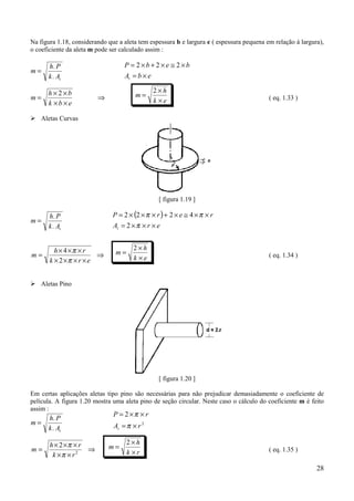 Na figura 1.18, considerando que a aleta tem espessura b e largura e ( espessura pequena em relação à largura),
o coeficiente da aleta m pode ser calculado assim :

      h. P                         P = 2×b+2×e ≅ 2×b
m=
      k . At                       At = b × e

      h×2×b                                    2×h
m=                       ⇒              m=                                                ( eq. 1.33 )
      k ×b × e                                 k ×e

% Aletas Curvas




                                                 [ figura 1.19 ]

      h. P                     P = 2 × (2 × π × r ) + 2 × e ≅ 4 × π × r
m=
      k . At                   At = 2 × π × r × e


         h × 4 ×π × r                  2×h
m=                      ⇒       m=                                                        ( eq. 1.34 )
       k × 2 ×π × r × e                k ×e


% Aletas Pino




                                                 [ figura 1.20 ]

Em certas aplicações aletas tipo pino são necessárias para não prejudicar demasiadamente o coeficiente de
película. A figura 1.20 mostra uma aleta pino de seção circular. Neste caso o cálculo do coeficiente m é feito
assim :
                               P = 2×π × r
      h. P
m=                             At = π × r 2
      k . At

       h × 2 ×π × r                  2×h
m=                  ⇒        m=                                                           ( eq. 1.35 )
        k ×π × r 2                   k ×r

                                                                                                            28
 