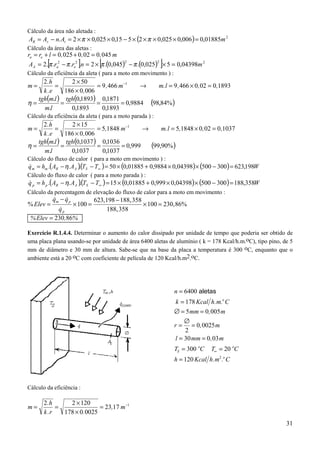 Cálculo da área não aletada :
AR = As − n. At = 2 × π × 0,025 × 0,15 − 5 × (2 × π × 0,025 × 0,006 ) = 0,01885m 2
Cálculo da área das aletas :
ra = re + l = 0 , 025 + 0 , 02 = 0 , 045 m
         [             ]         [                            ]
AA = 2. π .ra2 − π .re2 .n = 2 × π .(0,045) − π .(0,025) × 5 = 0,04398m 2
                                             2            2


Cálculo da eficiência da aleta ( para a moto em movimento ) :
     2.h        2 × 50
m=        =                = 9 ,466 m−1     →    m.l = 9 ,466 × 0 , 02 = 0,1893
     k .e     186 × 0 ,006
   tgh(m.l ) tgh(0,1893) 0,1871
η=          =              =         = 0,9884 (98,84% )
     m.l        0,1893       0,1893
Cálculo da eficiência da aleta ( para a moto parada ) :
     2.h        2 × 15
m=        =                = 5,1848 m−1     →     m.l = 5,1848 × 0, 02 = 0 ,1037
     k .e     186 × 0 ,006
   tgh(m.l ) tgh(0,1037 ) 0,1036
η=          =              =        = 0,999   (99,90% )
     m.l        0,1037       0,1037
Cálculo do fluxo de calor ( para a moto em movimento ) :
q m = hm .(AR − η. AA )(TS − T∞ ) = 50 × (0,01885 + 0,9884 × 0,04398) × (500 − 300 ) = 623,198W
&                      .
Cálculo do fluxo de calor ( para a moto parada ) :
q p = h p .(AR − η. AA )(TS − T∞ ) = 15 × (0,01885 + 0,999 × 0,04398) × (500 − 300) = 188,358W
&                       .
Cálculo da percentagem de elevação do fluxo de calor para a moto em movimento :
         qm − q p
         &     &          623, 198 − 188, 358
% Elev =          × 100 =                     × 100 = 230, 86%
            &
           qp                  188, 358
 % Elev = 230 ,86%

Exercício R.1.4.4. Determinar o aumento do calor dissipado por unidade de tempo que poderia ser obtido de
uma placa plana usando-se por unidade de área 6400 aletas de alumínio ( k = 178 Kcal/h.m.oC), tipo pino, de 5
mm de diâmetro e 30 mm de altura. Sabe-se que na base da placa a temperatura é 300 oC, enquanto que o
ambiente está a 20 oC com coeficiente de película de 120 Kcal/h.m2.oC.




                                                                  n = 6400 aletas
                                                                   k = 178 Kcal h. m.o C
                                                                  ∅ = 5 mm = 0, 005 m
                                                                      ∅
                                                                  r = = 0, 0025 m
                                                                       2
                                                                  l = 30 mm = 0 , 03 m
                                                                  TS = 300 oC    T∞ = 20 oC
                                                                  h = 120 Kcal h. m2 .o C



Cálculo da eficiência :

       2.h      2 × 120
m=          =               = 23,17 m−1
       k .r   178 × 0. 0025
                                                                                                          31
 