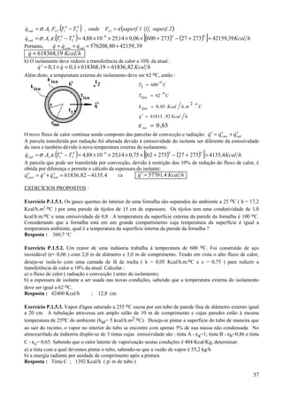 q rad = σ . A1 .F12 .(T14 − T24 ) , onde F12 = ε (superf. 1 〈〈〈 superf. 2 )
&
 &                                                         [               4            4
                                                                                                ]
q rad = σ . A1 .ε .(T14 − T24 ) = 4,88 × 10 −8 × 25,14 × 0,06 × (600 + 273) − (27 + 273) = 42159,39 Kcal h
Portanto,        q = qconv + qrad = 576208, 80 + 42159 , 39
                 & &           &
 q = 618368,19 Kcal h
 &
b) O isolamento deve reduzir a transferência de calor a 10% da atual :
      q ′ = 0 ,1 × q = 0 ,1 × 618368,19 = 61836 , 82 Kcal h
      &            &
Além disto, a temperatura externa do isolamento deve ser 62 oC, então :
                                                                  o
                                                         T1 = 600 C
                                                                    o
                                                         Tiso = 62 C
                                                                                     2 o
                                                         k iso = 0 , 05 Kcal     h .m . C

                                                         q ′ = 61813 , 92 Kcal
                                                         &                        h
                                                         ε iso = 0 , 65
O novo fluxo de calor continua sendo composto das parcelas de convecção e radiação: q ′ = qconv + qrad
                                                                                        &    &′     &′
A parcela transferida por radiação foi alterada devido à emissividade do isolante ser diferente da emissividade
do inox e também devido à nova temperatura externa do isolamento.
&                                                          [              4            4
                                                                                            ]
q rad = σ . A1 .ε .(T14 − T24 ) = 4,88 × 10 −8 × 25,14 × 0,75 × (62 + 273) − (27 + 273) = 4135,4 Kcal h
A parcela que pode ser transferida por convecção, devido à restrição dos 10% de redução do fluxo de calor, é
obtida por diferença e permite o cálculo da espessura do isolante:
qconv = q ′ + qrad = 61836 ,82 − 4135, 4
&′      & &′                                  ⇒         q ′ = 57701, 4 Kcal h
                                                        &

EXERCÍCIOS PROPOSTOS :

Exercício P.1.5.1. Os gases quentes do interior de uma fornalha são separados do ambiente a 25 oC ( h = 17,2
Kcal/h.m2.oC ) por uma parede de tijolos de 15 cm de espessura. Os tijolos tem uma condutividade de 1,0
kcal/h.m.oC e uma emissividade de 0,8 . A temperatura da superfície externa da parede da fornalha é 100 oC.
Considerando que a fornalha está em um grande compartimento cuja temperatura da superfície é igual a
temperatura ambiente, qual é a temperatura da superfície interna da parede da fornalha ?
Resposta : 360,7 °C

Exercício P.1.5.2. Um reator de uma indústria trabalha à temperatura de 600 oC. Foi construído de aço
inoxidável (ε= 0,06 ) com 2,0 m de diâmetro e 3,0 m de comprimento. Tendo em vista o alto fluxo de calor,
deseja-se isola-lo com uma camada de lã de rocha ( k = 0,05 Kcal/h.m.oC e e = 0,75 ) para reduzir a
transferência de calor a 10% da atual. Calcular :
a) o fluxo de calor ( radiação e convecção ) antes do isolamento;
b) a espessura de isolante a ser usada nas novas condições, sabendo que a temperatura externa do isolamento
deve ser igual a 62 oC.
Resposta : 42400 Kcal/h           ; 12,8 cm

Exercício P.1.5.3. Vapor d'água saturado a 255 oC escoa por um tubo de parede fina de diâmetro externo igual
a 20 cm. A tubulação atravessa um amplo salão de 10 m de comprimento e cujas paredes estão à mesma
temperatura de 25oC do ambiente (har= 5 kcal/h.m2.oC). Deseja-se pintar a superfície do tubo de maneira que
ao sair do recinto, o vapor no interior do tubo se encontre com apenas 5% de sua massa não condensada. No
almoxarifado da indústria dispõe-se de 3 tintas cujas emissividade são : tinta A - εa=1; tinta B - εb=0,86 e tinta
C - εc= 0,65. Sabendo que o calor latente de vaporização nestas condições é 404 Kcal/Kg, determinar:
a) a tinta com a qual devemos pintar o tubo, sabendo-se que a vazão de vapor é 55,2 kg/h
b) a energia radiante por unidade de comprimento após a pintura
Resposta : Tinta C ; 1392 Kcal/h ( p/ m de tubo )

                                                                                                               37
 