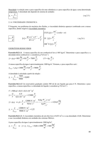 Densidade é a relação entre o peso específico de uma substância e o peso específico da água a uma determinada
temperatura. A densidade não depende do sistema de unidades
         γ
γr =                                                                                                  ( eq 2.5 )
       γ H 2O

2.1.4. VISCOSIDADE CINEMÁTICA

É frequente, nos problemas de mecânica dos fluidos, a viscosidade dinâmica aparecer combinada com a massa
específica, dando origem à viscosidade cinemática.
                                                                  cm 2
                                                    CGS :[γ ] =        ( stoke − st )
                                                                    s
   µ                          M × L−1 × T −1     L2             m2
ν=                     [ν ] =                  =    SI : [γ ] =                              ( eq 2.6 )
   ρ                            M × L−3          T                s
                                                                    m2
                                                     MK * S :[γ ] =
                                                                     s
EXERCÍCIOS RESOLVIDOS

Exercício R.2.1.1. A massa específica de um combustível leve é 805 kg/m3. Determinar o peso específico e a
densidade deste combustível. ( considerar g=9,8 m/s2 )
                     kg       m        N                          m
γ = ρ .g = 805         3
                         × 9,8 2 = 7889 3             ( N = kg.      )
                     m        s        m                          s2

A massa específica da água é aproximadamente 1000 kg/m3. Portanto, o peso específico será :
                         kg       m        N
γ H 2O = ρ .g = 1000       3
                             × 9,8 2 = 9800 3
                         m        s        m

A densidade é calculada a partir da relação :
         γ          7889
γr =            =        = 0,805
       γ H 2O       9800

Exercício R.2.1.2 Um reservatório graduado contém 500 ml de um líquido que pesa 6 N. Determine o peso
específico, a massa específica e a densidade do líquido ( considerar g=9,8 m/s2 )

V = 500 ml = 0,5 l = 0,5 × 10 −3 m 3
    G        6N                      N
γ = =            −3
                        = 12 000 3
    V 0,5 × 10 m      3
                                    m
                                       m         3
                γ 12000 N / m 3 6 (kg. s 2 ) / m           Kg
γ = ρ .g ⇒ ρ = =                 2
                                   =               = 1224,5 3
                g      9,8 m / s     9,8 m 2               m
                                          s
       γ     12000 N / m 3
γr =       =               = 1,22
     γ H 2O 9800 N / m 3

Exercício R.2.1.3. A viscosidade cinemática de um óleo leve é 0,033 m2/s e a sua densidade é 0,86. Determinar
a sua viscosidade dinâmica em unidades dos sistemas Métrico.

A peso específico da água é aproximadamente 1000 kgf/m3.
         γ                                            kgf      kgf
γr =            ⇒ γ = γ r × γ H 2O = 0,86 × 1000          = 860 3
       γ H 2O                                         m 3
                                                               m

                                                                                                              40
 