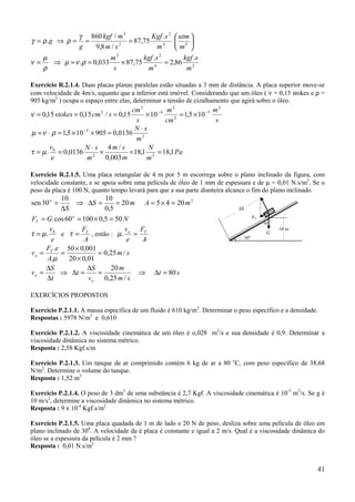 γ 860 kgf / m 3               Kgf .s 2  utm 
γ = ρ .g ⇒ ρ =  =                  = 87,75               
             g      9,8 m / s 2               m4  m3 
    µ                    m2             kgf .s 2        kgf .s
ν =   ⇒ µ = ν .ρ = 0,033        × 87,75          = 2,86 2
    ρ                      s              m 4
                                                         m

Exercício R.2.1.4. Duas placas planas paralelas estão situadas a 3 mm de distância. A placa superior move-se
com velocidade de 4m/s, equanto que a inferior está imóvel. Considerando que um óleo ( ν = 0,15 stokes e ρ =
905 kg/m3 ) ocupa o espaço entre elas, determinar a tensão de cizalhamento que agirá sobre o óleo.
                                      cm 2          m2                 m2
ν = 0,15 stokes = 0,15 cm 2 / s = 0,15     × 10 − 4      = 1,5 × 10 −5
                                        s           cm 2                s
                                       N ⋅s
µ = ν ⋅ ρ = 1,5 × 10 −5 × 905 = 0,0136 2
                                        m
       v0             N ⋅ s 4m/ s           N
τ = µ . = 0,0136 2 ×                 = 18,1 2 = 18,1 Pa
        e             m      0,003 m       m

Exercício R.2.1.5. Uma placa retangular de 4 m por 5 m escorrega sobre o plano inclinado da figura, com
velocidade constante, e se apoia sobre uma película de óleo de 1 mm de espessura e de µ = 0,01 N.s/m2. Se o
peso da placa é 100 N, quanto tempo levará para que a sua parte dianteira alcance o fim do plano inclinado.
           10             10
sen 30 o =       ⇒ ∆S =       = 20 m A = 5 × 4 = 20 m 2
           ∆S             0,5                                                ∆S

FT = G. cos 60 = 100 × 0,5 = 50 N
               o                                                                           FT
                                                                                                60o
       v           F              v  F                                                                10 m
τ = µ . 0 e τ = T , então : µ . o = T                                             30   o
                                                                                                 G
        e           A              e  A
      F .e 50 × 0,001
vo = T =                = 0,25 m / s
       A.µ    20 × 0,01
     ∆S              ∆S     20 m
vo =       ⇒ ∆t =       =            ⇒ ∆t = 80 s
      ∆t             vo   0,25 m / s

EXERCÍCIOS PROPOSTOS

Exercício P.2.1.1. A massa específica de um fluido é 610 kg/m3. Determinar o peso específico e a densidade.
Respostas : 5978 N/m3 e 0,610

Exercício P.2.1.2. A viscosidade cinemática de um óleo é o,028 m2/s e sua densidade é 0,9. Determinar a
viscosidade dinâmica no sistema métrico.
Resposta : 2,58 Kgf.s/m

Exercício P.2.1.3. Um tanque de ar comprimido contém 6 kg de ar a 80 oC, com peso específico de 38,68
N/m2. Determine o volume do tanque.
Resposta : 1,52 m3

Exercício P.2.1.4. O peso de 3 dm3 de uma substância é 2,7 Kgf. A viscosidade cinemática é 10-5 m2/s. Se g é
10 m/s2, determine a viscosidade dinâmica no sistema métrico.
Resposta : 9 x 10-4 Kgf.s/m2

Exercício P.2.1.5. Uma placa quadada de 1 m de lado e 20 N de peso, desliza sobre uma película de óleo em
plano inclinado de 300. A velocidade da é placa é constante e igual a 2 m/s. Qual é a viscosidade dinâmica do
óleo se a espessura da película é 2 mm ?
Resposta : 0,01 N.s/m2


                                                                                                             41
 