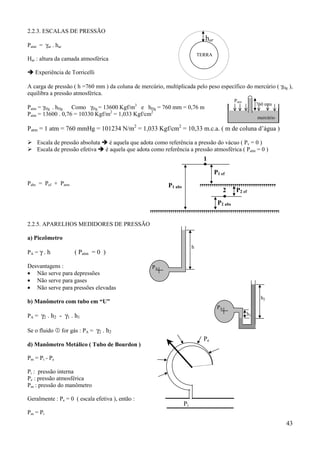 2.2.3. ESCALAS DE PRESSÃO
                                                                              har
Patm = γar . har
                                                                            TERRA
Har : altura da camada atmosférica

! Experiência de Torricelli

A carga de pressão ( h =760 mm ) da coluna de mercúrio, multiplicada pelo peso específico do mercúrio ( γHg ),
equilibra a pressão atmosférica.
                                                                                              Patm
                                                                                                          760 mm
Patm = γHg . hHg Como γHg = 13600 Kgf/m3 e hHg = 760 mm = 0,76 m
Patm = 13600 . 0,76 = 10330 Kgf/m2 = 1,033 Kgf/cm2
                                                                                                          mercúrio

Patm = 1 atm = 760 mmHg = 101234 N/m2 = 1,033 Kgf/cm2 = 10,33 m.c.a. ( m de coluna d’água )

% Escala de pressão absoluta ! é aquela que adota como referência a pressão do vácuo ( Pv = 0 )
% Escala de pressão efetiva ! é aquela que adota como referência a pressão atmosférica ( Patm = 0 )
                                                                              1

                                                                                    P1 ef
Pabs = Pef + Patm                                         P1 abs
                                                                                          2    P2 ef
                                                                                     P2 abs


2.2.5. APARELHOS MEDIDORES DE PRESSÃO

a) Piezômetro
                                                                        h
PA = γ . h          ( Patm = 0 )

Desvantagens :                                     PA
• Não serve para depressões
• Não serve para gases
• Não serve para pressões elevadas
                                                                                                           h2
b) Manômetro com tubo em “U”
                                                                                     PA
PA = γ2 . h2 - γ1 . h1                                                                               h1


Se o fluido & for gás : PA = γ2 . h2
                                                                              Pe
d) Manômetro Metálico ( Tubo de Bourdon )

Pm = Pi - Pe

Pi : pressão interna
Pe : pressão atmosférica
Pm : pressão do manômetro

Geralmente : Pe = 0 ( escala efetiva ), então :
                                                                   Pi
Pm = Pi
                                                                                                                     43
 