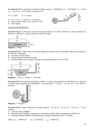 Exercício R.2.2.5. No piezômetro inclinado da figura, temos γ1 = 800 Kgf/m2 e γ2 = 1700 Kgf/m2 , L1 = 20 cm
e L2 = 15 cm , α = 30 oC. Qual é a pressão em P1 ?
                                                                                       L2
h1 = L1.sem α           h2 = L2.sem α                                          L1                  h2
P1 = h1.γ1 + h2.γ2 = L1.sem α.γ1 + L2.sem α.γ2                   P1                                h1
                                                                                  α
P1 = 0,20 x sen 30o x 800 + 0,15 x sen 30o x 1700
P1 = 207,5 Kgf/m2

EXERCÍCIOS PROPOSTOS

Exercício P.2.2.1. A pressão do ar preso no tanque da figura é 41,4 kPa. Sabendo eu a massa específica da
glicerina é 1260 kg/m3 , calcule a pressão no fundo do tanque.



             Ar
        Glicerina                 3,05 m
Resposta : 79 kPa

Exercício P.2.2.2. A figura mostra um tanque fechado que contém água. O manômetro indica que a pressão do
ar é 48,3 kPa. Determine :
a) a altura h da coluna aberta;
b) a pressão relativa no fundo do tanque
c) a pressão absoluta do ar no topo do tanque se a pressão atmosférica for 101,13 kPa



                   Ar
                                               h
0,6 m
                  Água
0,6 m

Respostas: 5,53 m ;         60 kPa ;    149,4 kPa

Exercício P.2.2.3. No manômetro da figura, o fluido A é água ( peso específico de 1000 Kgf/m3 ) e o fluido B
e mercúrio (peso específico de 13600 Kgf/m3 ). As alturas são h1 = 5 cm, h2 = 7,5 cm e h3 = 15 cm. Qual é a
pressão P1

                                   h3
        P1


                           h2
                   h1

Resposta: 1335 kgf/m3

Exercício P.2.2.4. Dado o dispositivo da figura, onde h1 = 25 cm, h2 = 10 cm e h3 = 25 cm, h4 = 25 cm,
calcular :
a) A pressão efetiva do Gás 2
b) A pressão efetiva do Gás 1, sabendo que o manômetro metálico indica uma pressão de 15000 N/m2
c) A pressão absoluta do Gás 1, considerando que a pressão atmosférica local é 730 mmHg

Dados : γ oleo = 8000 N/m3         γ Hg = 133280 N/m3   γ agua = 9800 N/m3

                                                                                                         45
 