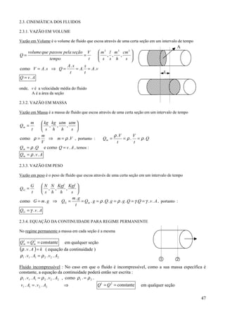 2.3. CINEMÁTICA DOS FLUIDOS

2.3.1. VAZÃO EM VOLUME

Vazão em Volume é o volume de fluido que escoa através de uma certa seção em um intervalo de tempo
                                                                                              A
     volume que passou pela seção V               m l m cm 
                                                   3       3     3
Q=                               =               
                                                  s ,s, h , s 
                                                               
                tempo              t                          
                             A. x     x
como V = A . s ⇒ Q =              = A. = A . v
                              t       t                                               x
Q = v. A

onde, v é a velocidade média do fluido
      A é a área da seção

2.3.2. VAZÃO EM MASSA

Vazão em Massa é a massa de fluido que escoa através de uma certa seção em um intervalo de tempo

       m    kg kg utm utm 
Qm =        , ,      ,       
       t    s h h        s 
           m                                              ρ .V      V
como ρ =       ⇒ m = ρ .V , portanto :             Qm =        = ρ . = ρ .Q
           V                                                t       t
Qm = ρ . Q e como Q = v . A , temos :
Qm = ρ . v . A

2.3.3. VAZÃO EM PESO

Vazão em peso é o peso de fluido que escoa através de uma certa seção em um intervalo de tempo

       G       N N Kgf Kgf 
QG =           , ,    ,     
       t      s h h     s 
                         m. g
como G = m . g ⇒ QG =          = Qm . g = ρ . Q . g = ρ . g . Q = γ .Q = γ . v . A , portanto :
                           t
QG = γ . v . A

2.3.4. EQUAÇÃO DA CONTINUIDADE PARA REGIME PERMANENTE

No regime permanente a massa em cada seção é a mesma

Qm = Qm = constante
 1    2
                               em qualquer seção
(ρ . v . A ) = k ( equação da continuidade )
ρ 1 . v1 . A1 = ρ 2 . v 2 . A2
                                                                                   &         #
Fluido incompressível : No caso em que o fluido é incompressível, como a sua massa específica é
constante, a equação da continuidade poderá então ser escrita :
ρ 1 . v1 . A1 = ρ 2 . v 2 . A2 , como ρ 1 . = ρ 2 .
v1 . A1 = . v 2 . A2      ⇒                    Q 1 = Q 2 = constante    em qualquer seção

                                                                                                     47
 