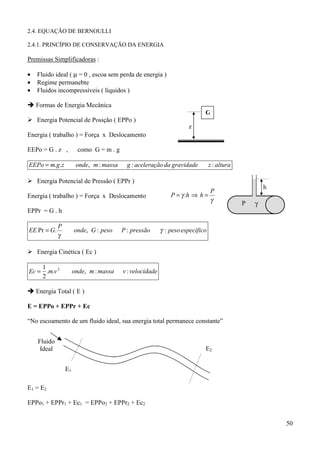 2.4. EQUAÇÃO DE BERNOULLI

2.4.1. PRINCÍPIO DE CONSERVAÇÃO DA ENERGIA

Premissas Simplificadoras :

•   Fluido ideal ( µ = 0 , escoa sem perda de energia )
•   Regime permanebte
•   Fluidos incompressíveis ( líquidos )

! Formas de Energia Mecânica
                                                                            G
% Energia Potencial de Posição ( EPPo )
                                                                     z
Energia ( trabalho ) = Força x Deslocamento

EEPo = G . z ,          como G = m . g

EEPo = m.g.z           onde, m : massa     g : aceleração da gravidade          z : altura

% Energia Potencial de Pressão ( EPPr )
                                                                                                     h
                                                                             P
Energia ( trabalho ) = Força x Deslocamento                   P = γ .h ⇒ h =
                                                                             γ               P   γ
EPPr = G . h

             P
EE Pr = G.            onde, G : peso     P : pressão      γ : peso específico
             γ

% Energia Cinética ( Ec )

    1
Ec = .m.v 2           onde, m : massa    v : velocidade
    2

! Energia Total ( E )

E = EPPo + EPPr + Ec

“No escoamento de um fluido ideal, sua energia total permanece constante”


    Fluido
     Ideal                                                                  E2


                 E1

E1 = E2

EPPo1 + EPPr1 + Ec1 = EPPo2 + EPPr2 + Ec2


                                                                                                         50
 