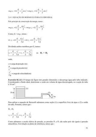 P1 1                     P 1
m.g .z1 + G.     + .m.v12 = m.g.z 2 + G. 2 + .m.v 2
                                                  2

               γ 2                      γ   2

2.4.1. EQUAÇÃO DE BERNOULLI PARA FLUIDO IDEAL

Pelo princípio de conservação da energia, temos :

            P1 m.v12                       2
                                    P2 m.v 2
m.g .z1 + G. +       = m.g .z 2 + G. +
            γ   2                   γ   2

Como, G = m.g , temos :

              P1 G.v12             P G.v 2 2
G . z1 + G.     +      = G.z 2 + G. 2 +
              γ   2.g              γ    2.g

Dividindo ambos membros por G, temos :

       P1 v12       P   v2
z1 +     +    = z2 + 2 + 2             ou   H1 = H2
       γ 2.g         γ  2.g

onde,

z ≡ carga de posição (m)
P
  ≡ carga de pressão (m)
ã
v2
     ≡ carga de velocidade (m)
2.g

Exercício R.2.4.1. O tanque da figura tem grandes dimensões e descarrega água pelo tubo indicado.
Considerando o fluido ideal, determinar a vazão em volume de água descarregada, se a seção do tubo
é 10 cm2.

                         (1)

  10 m                                                (2)

                                                            2m

Para aplicar a equação de Bernoulli adotamos como seção (1) a superfície livre da água e (2) a saída
do tubo. Portanto, temos que :

H1 = H2

       P1 v12       P    v2
z1 +     +    = z2 + 2 + 2
       γ 2.g         γ  2.g

Como adotamos a escala efetiva de pressão, as pressões P1 e P2 são nulas pois são iguais à pressão
atmosférica. Em relação ao plano de referência, temos que :

                                                                                                 51
 