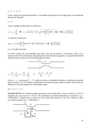 z 1 = 5 e z2 = 2

Como o tanque tem grandes dimensões, a velocidade da superfície livre da água pode ser considerada
desprezível. Portanto :

v1 = 0

Logo, a equação de Bernoulli fica reduzida à :

                                                      m
             2
           v2
z1 = z 2 +       ! v 2 = 2 . g . (z1 − z 2 ) = 2 × 9,8 2  × (10 − 2)(m ) ! v 2 = 12,5 m s
           2.g                                        s 

A vazão em volume será :


Q = v 2 . A2 = 12,5   ×10 × 10 − 4 (m 2 ) = 0,0125 m 3 s !
                    m
                                                                   Q = 12,5 l s
                    s

2.4.2. O TUBO VENTURI

O venturi consiste de uma tubulação cuja seção varia até um minímo e, novamente, volta a ter a
mesma seção inicial. Este tipo de estrangulamento é denominado de garganta. A equação de Bernoulli
aplicada entre as seções (1) e (2) na figura abaixo fornece :
                                                  (1)
                                                          (2)




       P1 v12       P   v2                        v 2 − v12
                                                    2
                                                              P − P2
z1 +     +    = z2 + 2 + 2              ⇒                   = 1
       γ 2.g         γ  2.g                           2g        γ

Como v2 > v1 , temos que P1 > P2 , pode-se avaliar a velocidade medindo-se a diferença de pressão
entre as seções (1) e (2). Portanto, conhecendo-se as áreas da seções, pode-se medir a vazão com este
dispositivo, pois pela equação da continuidade, temos :

Q = v1 .A1 = v 2 . A2

Exercício R.2.4.2. No Venturi da figura água escoa como fluido ideal. A área na seção (1) é 20 cm2
enquanto que a da seção (2) é 10 cm2. Um manômetro cujo fluido manométrico é mercúrio ( γHg =
13600 kgf/m3 ) é ligado entre as seções (1) e (2) e indica um desnível “h” de 10 cm. Pede-se a vazão
em volume de água ( γH2O = 1000 kgf/m3 )
                        (1)
                                  (2)


                                        x

                              h
                 (a)                        (b)
                                            Hg

                                                                                                  52
 