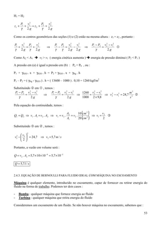 H1 = H2

          P1 v12       P    v2
z1 +        +    = z2 + 2 + 2
          γ 2.g         γ  2.g

Como os centros geométricos das seções (1) e (2) estão na mesma altura : z1 = z2 , portanto :

P1 v12 P2 v 22
                                     P1 P2 v 2 2
                                                   v12           P1 − P2 v 2 − v12
                                                                           2
  +   =  +                   ⇒         −   =     −          ⇒           =          &
γ 2.g γ    2.g                       γ   γ   2.g 2.g                γ       2.g

Como A2 < A1 ! v2 > v1 ( energia cinética aumenta ) ! energia de pressão diminui ( P2 < P1 )

A pressão em (a) é igual a pressão em (b) : Pa = Pb , ou :

P1 + γH2O . x + γH2O . h = P2 + γH2O . x + γHg . h

P1 – P2 = ( γHg - γH2O ) . h = ( 13600 – 1000 ) . 0,10 = 1260 kgf/m2

Substituíndo # em & , temos :
 P1 − P2 v 2 − v12
            2
                          P1 − P2 v 2 − v12
                                    2
                                              1260 v 2 − v12
                                                     2
                                                                              m2
         =          ⇒            =          ⇒     =          ⇒ v 2 − v1 = 24,7 2 #
                                                                 2    2

    γ        2. g             γ      2.g      1000 2 × 9,8                    s

Pela equação da continuidade, temos :

                                                A2        10 (cm 2 )       v
Q1 = Q2 ⇒ v1 . A1 = v 2 . A2 ⇒ v1 = v 2 .          = v2 .            ⇒ v1 = 2 "
                                                A1        20 (cm )
                                                                 2
                                                                            2

Substituíndo " em # , temos :

               2
    v 
v −  2  = 24,7
     2
     2                   ⇒ v2 = 5,7 m / s
    2

Portanto, a vazão em volume será :

Q = v 2 . A2 = 5,7 × 10 × 10 −4 = 5,7 × 10 −3

    Q = 5,7 l / s


2.4.3. EQUAÇÃO DE BERNOULLI PARA FLUIDO IDEAL COM MÁQUINA NO ESCOAMENTO

Máquina é qualquer elemento, introduzido no escoamento, capaz de fornecer ou retirar energia do
fluido na forma de trabalho. Podemos ter dois casos :

-        Bomba : qualquer máquina que fornece energia ao fluido
-        Turbina : qualquer máquina que retira energia do fluido

Consideremos um escoamento de um fluido. Se não houver máquina no escoamento, sabemos que :

                                                                                                53
 