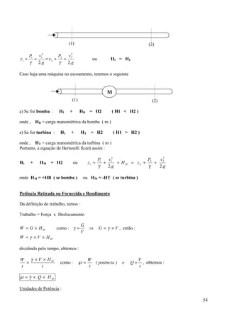 (1)                                             (2)

       P1 v12       P   v2
z1 +     +    = z2 + 2 + 2                  ou         H1 = H2
       γ 2.g         γ  2.g

Caso haja uma máquina no escoamento, teremos o seguinte



                                                     M
                             (1)                                             (2)

a) Se for bomba :      H1   +        HB    = H2        ( H1 < H2 )

onde , HB = carga manométrica da bomba ( m )

a) Se for turbina :    H1    +       HT    = H2          ( H1 > H2 )

onde , HT = carga manométrica da turbina ( m )
Portanto, a equação de Bernoulli ficará assim :

                                                 P1   v2            P    v2
H1     +   HM = H2              ou        z1 +      + 1 + H M = z2 + 2 + 2
                                                 γ   2.g             γ   2.g

onde HM = +HB ( se bomba )            ou HM = -HT ( se turbina )


Potência Retirada ou Fornecida e Rendimento

Da definição de trabalho, temos :

Trabalho = Força x Deslocamento

                                     G
W = G × HM            como : γ =          ⇒      G = γ × V , então :
                                     V
W = γ × V × HM

dividindo pelo tempo, obtemos :

W   γ × V × HM                            W                            V
  =                    como :        ℘=     ( potência )     e   Q=      , obtemos :
t        t                                t                            t

℘ = γ × Q × HM

Unidades de Potência :

                                                                                       54
 
